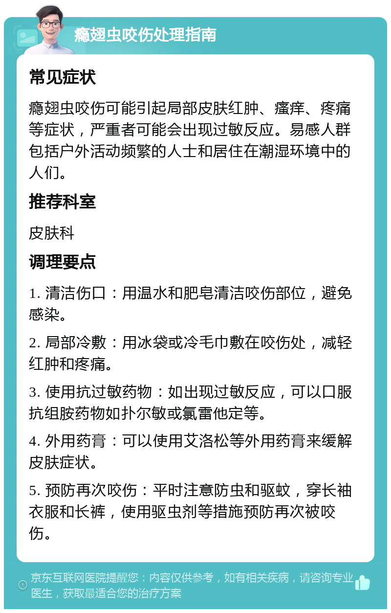 瘾翅虫咬伤处理指南 常见症状 瘾翅虫咬伤可能引起局部皮肤红肿、瘙痒、疼痛等症状，严重者可能会出现过敏反应。易感人群包括户外活动频繁的人士和居住在潮湿环境中的人们。 推荐科室 皮肤科 调理要点 1. 清洁伤口：用温水和肥皂清洁咬伤部位，避免感染。 2. 局部冷敷：用冰袋或冷毛巾敷在咬伤处，减轻红肿和疼痛。 3. 使用抗过敏药物：如出现过敏反应，可以口服抗组胺药物如扑尔敏或氯雷他定等。 4. 外用药膏：可以使用艾洛松等外用药膏来缓解皮肤症状。 5. 预防再次咬伤：平时注意防虫和驱蚊，穿长袖衣服和长裤，使用驱虫剂等措施预防再次被咬伤。