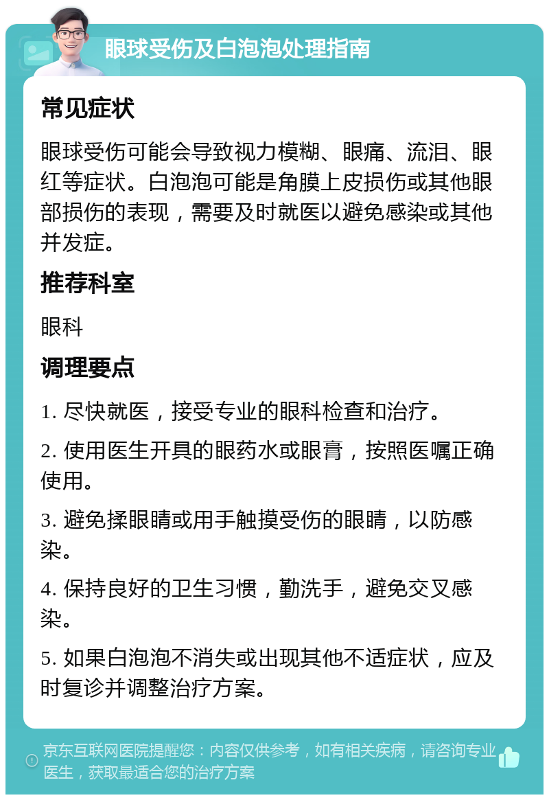 眼球受伤及白泡泡处理指南 常见症状 眼球受伤可能会导致视力模糊、眼痛、流泪、眼红等症状。白泡泡可能是角膜上皮损伤或其他眼部损伤的表现，需要及时就医以避免感染或其他并发症。 推荐科室 眼科 调理要点 1. 尽快就医，接受专业的眼科检查和治疗。 2. 使用医生开具的眼药水或眼膏，按照医嘱正确使用。 3. 避免揉眼睛或用手触摸受伤的眼睛，以防感染。 4. 保持良好的卫生习惯，勤洗手，避免交叉感染。 5. 如果白泡泡不消失或出现其他不适症状，应及时复诊并调整治疗方案。