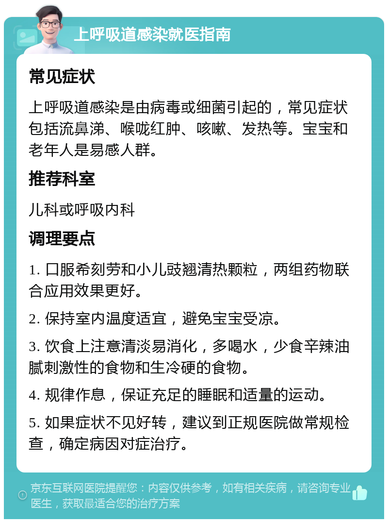 上呼吸道感染就医指南 常见症状 上呼吸道感染是由病毒或细菌引起的，常见症状包括流鼻涕、喉咙红肿、咳嗽、发热等。宝宝和老年人是易感人群。 推荐科室 儿科或呼吸内科 调理要点 1. 口服希刻劳和小儿豉翘清热颗粒，两组药物联合应用效果更好。 2. 保持室内温度适宜，避免宝宝受凉。 3. 饮食上注意清淡易消化，多喝水，少食辛辣油腻刺激性的食物和生冷硬的食物。 4. 规律作息，保证充足的睡眠和适量的运动。 5. 如果症状不见好转，建议到正规医院做常规检查，确定病因对症治疗。