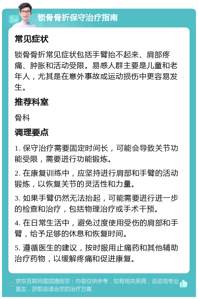 锁骨骨折保守治疗指南 常见症状 锁骨骨折常见症状包括手臂抬不起来、肩部疼痛、肿胀和活动受限。易感人群主要是儿童和老年人，尤其是在意外事故或运动损伤中更容易发生。 推荐科室 骨科 调理要点 1. 保守治疗需要固定时间长，可能会导致关节功能受限，需要进行功能锻炼。 2. 在康复训练中，应坚持进行肩部和手臂的活动锻炼，以恢复关节的灵活性和力量。 3. 如果手臂仍然无法抬起，可能需要进行进一步的检查和治疗，包括物理治疗或手术干预。 4. 在日常生活中，避免过度使用受伤的肩部和手臂，给予足够的休息和恢复时间。 5. 遵循医生的建议，按时服用止痛药和其他辅助治疗药物，以缓解疼痛和促进康复。