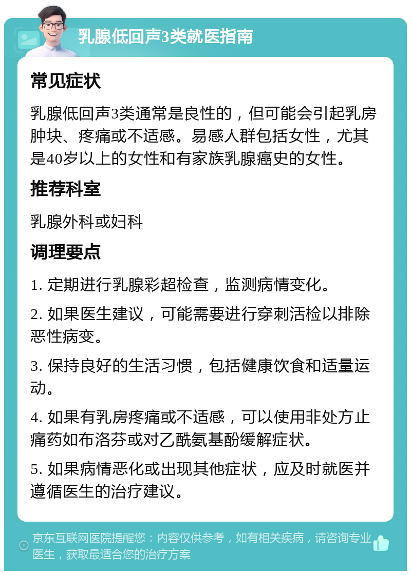 乳腺低回声3类就医指南 常见症状 乳腺低回声3类通常是良性的，但可能会引起乳房肿块、疼痛或不适感。易感人群包括女性，尤其是40岁以上的女性和有家族乳腺癌史的女性。 推荐科室 乳腺外科或妇科 调理要点 1. 定期进行乳腺彩超检查，监测病情变化。 2. 如果医生建议，可能需要进行穿刺活检以排除恶性病变。 3. 保持良好的生活习惯，包括健康饮食和适量运动。 4. 如果有乳房疼痛或不适感，可以使用非处方止痛药如布洛芬或对乙酰氨基酚缓解症状。 5. 如果病情恶化或出现其他症状，应及时就医并遵循医生的治疗建议。