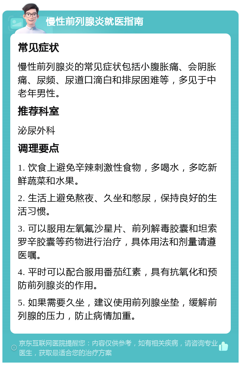 慢性前列腺炎就医指南 常见症状 慢性前列腺炎的常见症状包括小腹胀痛、会阴胀痛、尿频、尿道口滴白和排尿困难等，多见于中老年男性。 推荐科室 泌尿外科 调理要点 1. 饮食上避免辛辣刺激性食物，多喝水，多吃新鲜蔬菜和水果。 2. 生活上避免熬夜、久坐和憋尿，保持良好的生活习惯。 3. 可以服用左氧氟沙星片、前列解毒胶囊和坦索罗辛胶囊等药物进行治疗，具体用法和剂量请遵医嘱。 4. 平时可以配合服用番茄红素，具有抗氧化和预防前列腺炎的作用。 5. 如果需要久坐，建议使用前列腺坐垫，缓解前列腺的压力，防止病情加重。