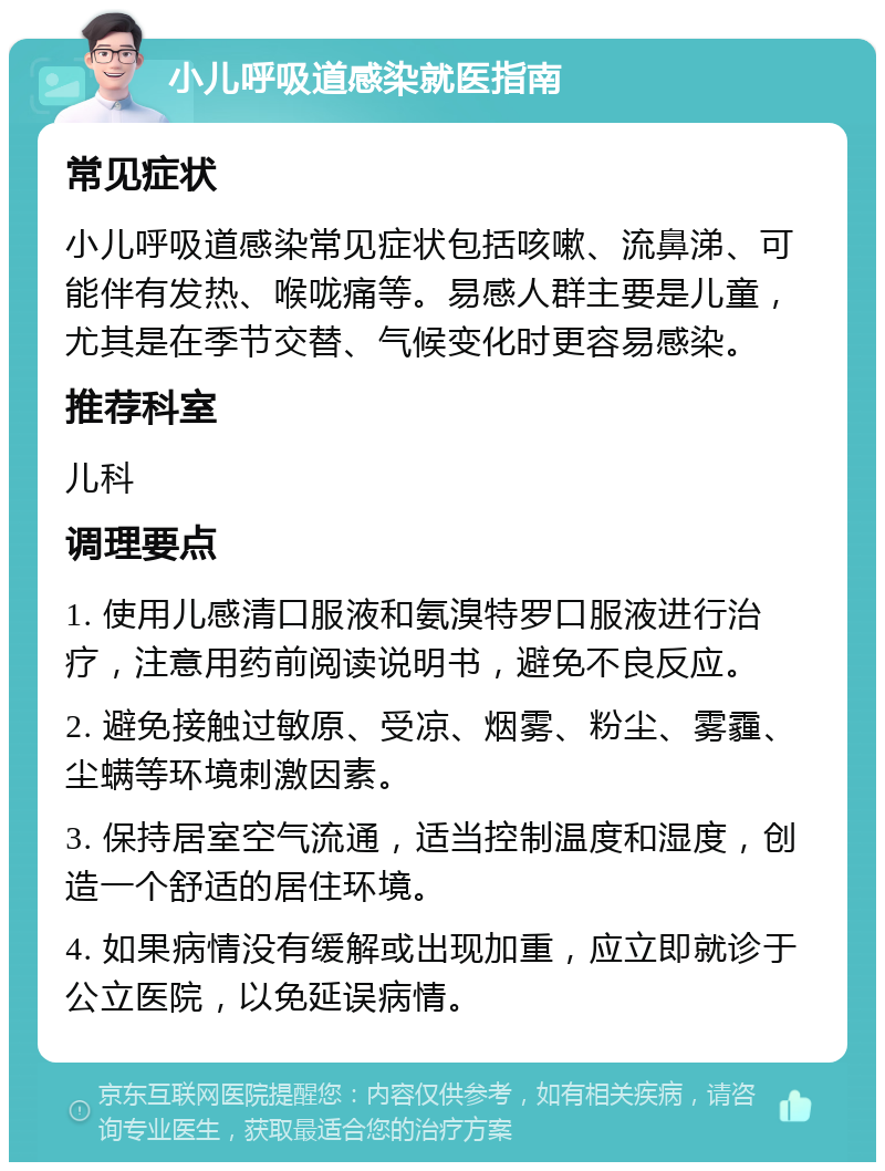 小儿呼吸道感染就医指南 常见症状 小儿呼吸道感染常见症状包括咳嗽、流鼻涕、可能伴有发热、喉咙痛等。易感人群主要是儿童，尤其是在季节交替、气候变化时更容易感染。 推荐科室 儿科 调理要点 1. 使用儿感清口服液和氨溴特罗口服液进行治疗，注意用药前阅读说明书，避免不良反应。 2. 避免接触过敏原、受凉、烟雾、粉尘、雾霾、尘螨等环境刺激因素。 3. 保持居室空气流通，适当控制温度和湿度，创造一个舒适的居住环境。 4. 如果病情没有缓解或出现加重，应立即就诊于公立医院，以免延误病情。