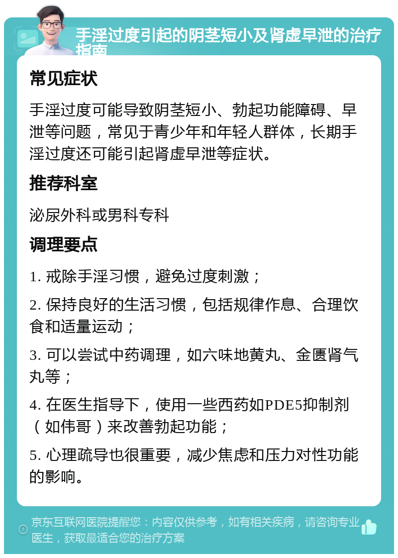 手淫过度引起的阴茎短小及肾虚早泄的治疗指南 常见症状 手淫过度可能导致阴茎短小、勃起功能障碍、早泄等问题，常见于青少年和年轻人群体，长期手淫过度还可能引起肾虚早泄等症状。 推荐科室 泌尿外科或男科专科 调理要点 1. 戒除手淫习惯，避免过度刺激； 2. 保持良好的生活习惯，包括规律作息、合理饮食和适量运动； 3. 可以尝试中药调理，如六味地黄丸、金匮肾气丸等； 4. 在医生指导下，使用一些西药如PDE5抑制剂（如伟哥）来改善勃起功能； 5. 心理疏导也很重要，减少焦虑和压力对性功能的影响。