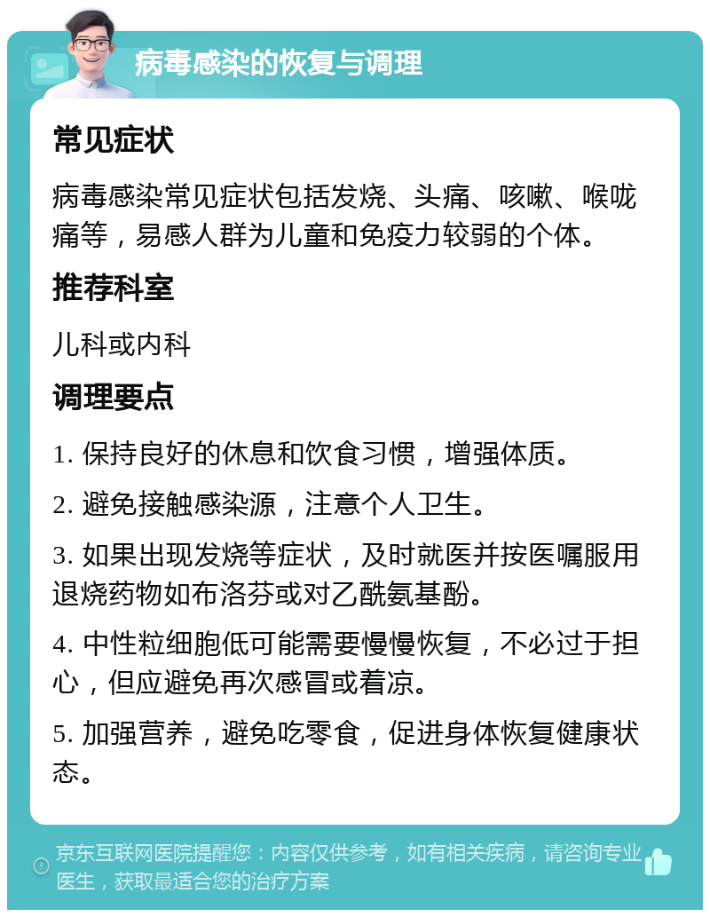 病毒感染的恢复与调理 常见症状 病毒感染常见症状包括发烧、头痛、咳嗽、喉咙痛等，易感人群为儿童和免疫力较弱的个体。 推荐科室 儿科或内科 调理要点 1. 保持良好的休息和饮食习惯，增强体质。 2. 避免接触感染源，注意个人卫生。 3. 如果出现发烧等症状，及时就医并按医嘱服用退烧药物如布洛芬或对乙酰氨基酚。 4. 中性粒细胞低可能需要慢慢恢复，不必过于担心，但应避免再次感冒或着凉。 5. 加强营养，避免吃零食，促进身体恢复健康状态。