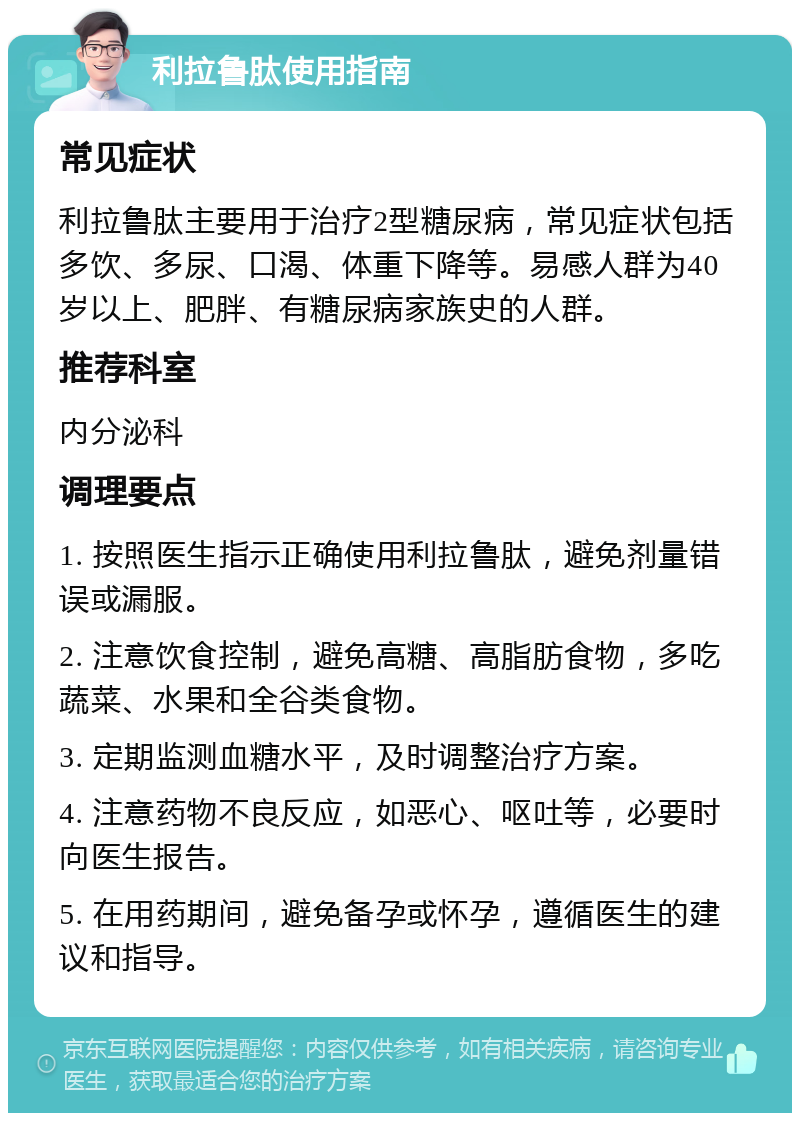 利拉鲁肽使用指南 常见症状 利拉鲁肽主要用于治疗2型糖尿病，常见症状包括多饮、多尿、口渴、体重下降等。易感人群为40岁以上、肥胖、有糖尿病家族史的人群。 推荐科室 内分泌科 调理要点 1. 按照医生指示正确使用利拉鲁肽，避免剂量错误或漏服。 2. 注意饮食控制，避免高糖、高脂肪食物，多吃蔬菜、水果和全谷类食物。 3. 定期监测血糖水平，及时调整治疗方案。 4. 注意药物不良反应，如恶心、呕吐等，必要时向医生报告。 5. 在用药期间，避免备孕或怀孕，遵循医生的建议和指导。