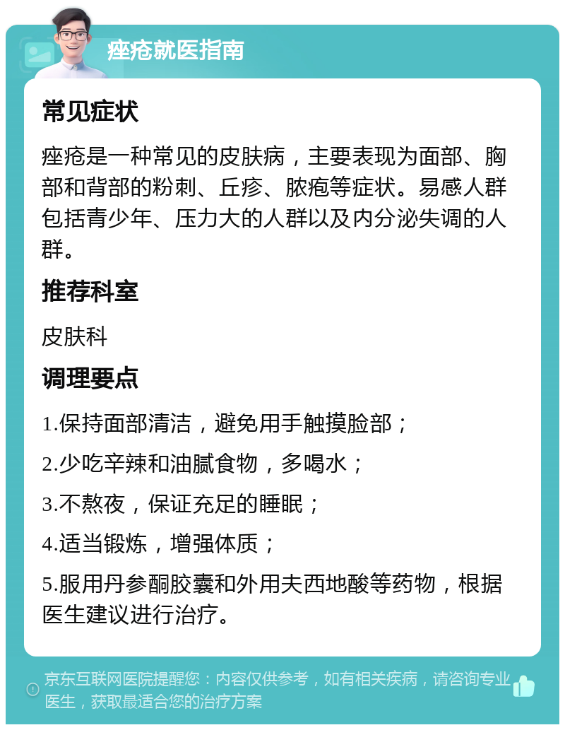 痤疮就医指南 常见症状 痤疮是一种常见的皮肤病，主要表现为面部、胸部和背部的粉刺、丘疹、脓疱等症状。易感人群包括青少年、压力大的人群以及内分泌失调的人群。 推荐科室 皮肤科 调理要点 1.保持面部清洁，避免用手触摸脸部； 2.少吃辛辣和油腻食物，多喝水； 3.不熬夜，保证充足的睡眠； 4.适当锻炼，增强体质； 5.服用丹参酮胶囊和外用夫西地酸等药物，根据医生建议进行治疗。