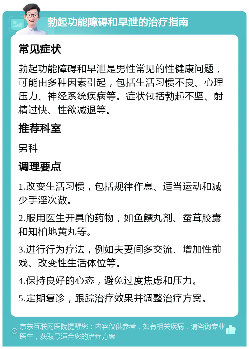 勃起功能障碍和早泄的治疗指南 常见症状 勃起功能障碍和早泄是男性常见的性健康问题，可能由多种因素引起，包括生活习惯不良、心理压力、神经系统疾病等。症状包括勃起不坚、射精过快、性欲减退等。 推荐科室 男科 调理要点 1.改变生活习惯，包括规律作息、适当运动和减少手淫次数。 2.服用医生开具的药物，如鱼鳔丸剂、蚕茸胶囊和知柏地黄丸等。 3.进行行为疗法，例如夫妻间多交流、增加性前戏、改变性生活体位等。 4.保持良好的心态，避免过度焦虑和压力。 5.定期复诊，跟踪治疗效果并调整治疗方案。