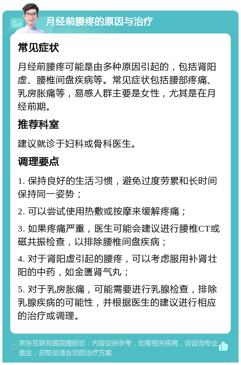 月经前腰疼的原因与治疗 常见症状 月经前腰疼可能是由多种原因引起的，包括肾阳虚、腰椎间盘疾病等。常见症状包括腰部疼痛、乳房胀痛等，易感人群主要是女性，尤其是在月经前期。 推荐科室 建议就诊于妇科或骨科医生。 调理要点 1. 保持良好的生活习惯，避免过度劳累和长时间保持同一姿势； 2. 可以尝试使用热敷或按摩来缓解疼痛； 3. 如果疼痛严重，医生可能会建议进行腰椎CT或磁共振检查，以排除腰椎间盘疾病； 4. 对于肾阳虚引起的腰疼，可以考虑服用补肾壮阳的中药，如金匮肾气丸； 5. 对于乳房胀痛，可能需要进行乳腺检查，排除乳腺疾病的可能性，并根据医生的建议进行相应的治疗或调理。