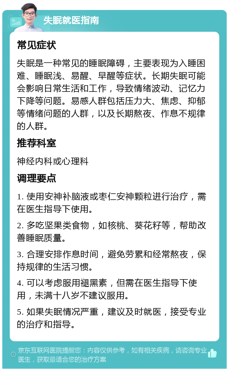 失眠就医指南 常见症状 失眠是一种常见的睡眠障碍，主要表现为入睡困难、睡眠浅、易醒、早醒等症状。长期失眠可能会影响日常生活和工作，导致情绪波动、记忆力下降等问题。易感人群包括压力大、焦虑、抑郁等情绪问题的人群，以及长期熬夜、作息不规律的人群。 推荐科室 神经内科或心理科 调理要点 1. 使用安神补脑液或枣仁安神颗粒进行治疗，需在医生指导下使用。 2. 多吃坚果类食物，如核桃、葵花籽等，帮助改善睡眠质量。 3. 合理安排作息时间，避免劳累和经常熬夜，保持规律的生活习惯。 4. 可以考虑服用褪黑素，但需在医生指导下使用，未满十八岁不建议服用。 5. 如果失眠情况严重，建议及时就医，接受专业的治疗和指导。