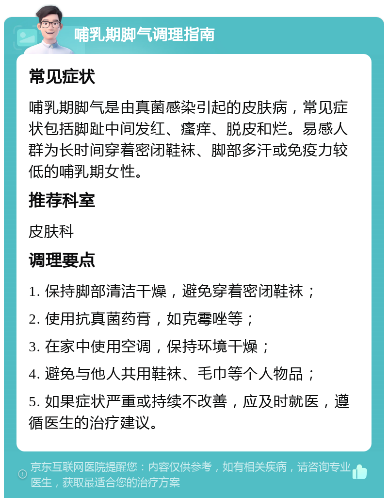 哺乳期脚气调理指南 常见症状 哺乳期脚气是由真菌感染引起的皮肤病，常见症状包括脚趾中间发红、瘙痒、脱皮和烂。易感人群为长时间穿着密闭鞋袜、脚部多汗或免疫力较低的哺乳期女性。 推荐科室 皮肤科 调理要点 1. 保持脚部清洁干燥，避免穿着密闭鞋袜； 2. 使用抗真菌药膏，如克霉唑等； 3. 在家中使用空调，保持环境干燥； 4. 避免与他人共用鞋袜、毛巾等个人物品； 5. 如果症状严重或持续不改善，应及时就医，遵循医生的治疗建议。