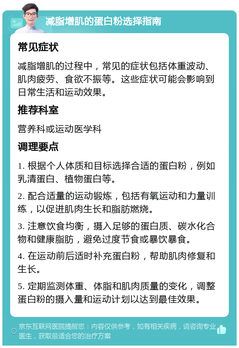 减脂增肌的蛋白粉选择指南 常见症状 减脂增肌的过程中，常见的症状包括体重波动、肌肉疲劳、食欲不振等。这些症状可能会影响到日常生活和运动效果。 推荐科室 营养科或运动医学科 调理要点 1. 根据个人体质和目标选择合适的蛋白粉，例如乳清蛋白、植物蛋白等。 2. 配合适量的运动锻炼，包括有氧运动和力量训练，以促进肌肉生长和脂肪燃烧。 3. 注意饮食均衡，摄入足够的蛋白质、碳水化合物和健康脂肪，避免过度节食或暴饮暴食。 4. 在运动前后适时补充蛋白粉，帮助肌肉修复和生长。 5. 定期监测体重、体脂和肌肉质量的变化，调整蛋白粉的摄入量和运动计划以达到最佳效果。