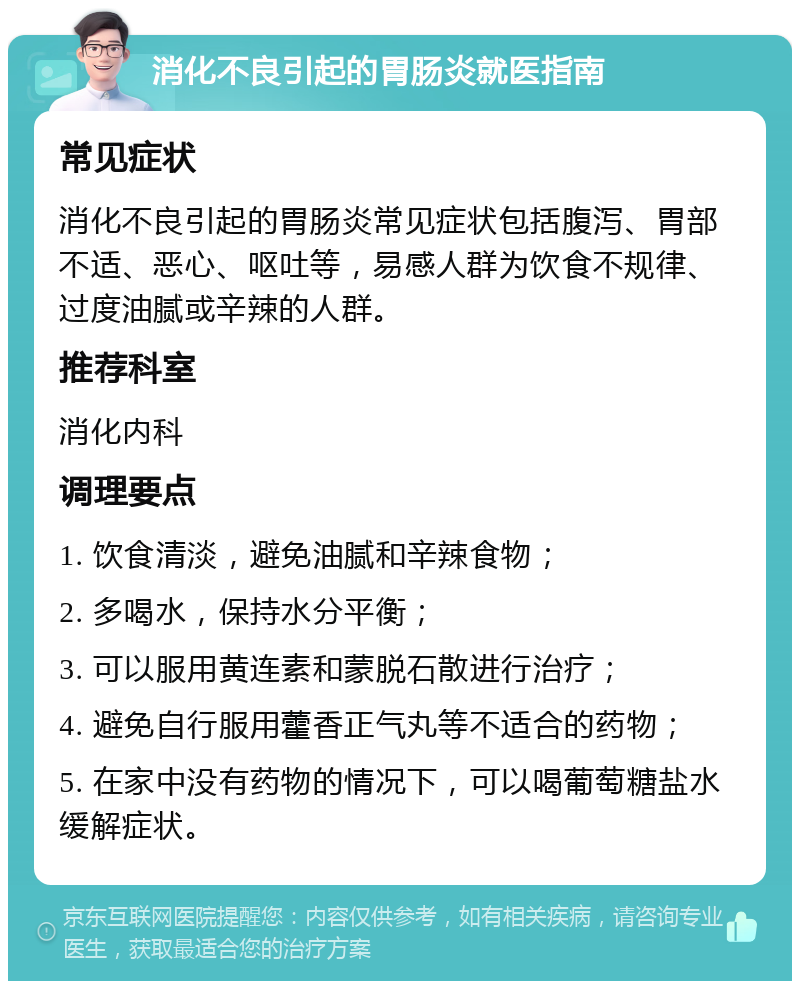 消化不良引起的胃肠炎就医指南 常见症状 消化不良引起的胃肠炎常见症状包括腹泻、胃部不适、恶心、呕吐等，易感人群为饮食不规律、过度油腻或辛辣的人群。 推荐科室 消化内科 调理要点 1. 饮食清淡，避免油腻和辛辣食物； 2. 多喝水，保持水分平衡； 3. 可以服用黄连素和蒙脱石散进行治疗； 4. 避免自行服用藿香正气丸等不适合的药物； 5. 在家中没有药物的情况下，可以喝葡萄糖盐水缓解症状。