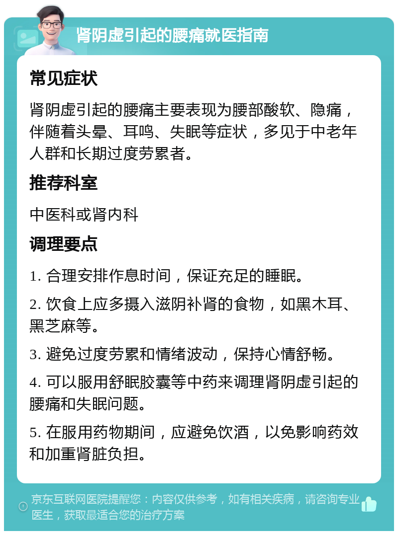 肾阴虚引起的腰痛就医指南 常见症状 肾阴虚引起的腰痛主要表现为腰部酸软、隐痛，伴随着头晕、耳鸣、失眠等症状，多见于中老年人群和长期过度劳累者。 推荐科室 中医科或肾内科 调理要点 1. 合理安排作息时间，保证充足的睡眠。 2. 饮食上应多摄入滋阴补肾的食物，如黑木耳、黑芝麻等。 3. 避免过度劳累和情绪波动，保持心情舒畅。 4. 可以服用舒眠胶囊等中药来调理肾阴虚引起的腰痛和失眠问题。 5. 在服用药物期间，应避免饮酒，以免影响药效和加重肾脏负担。