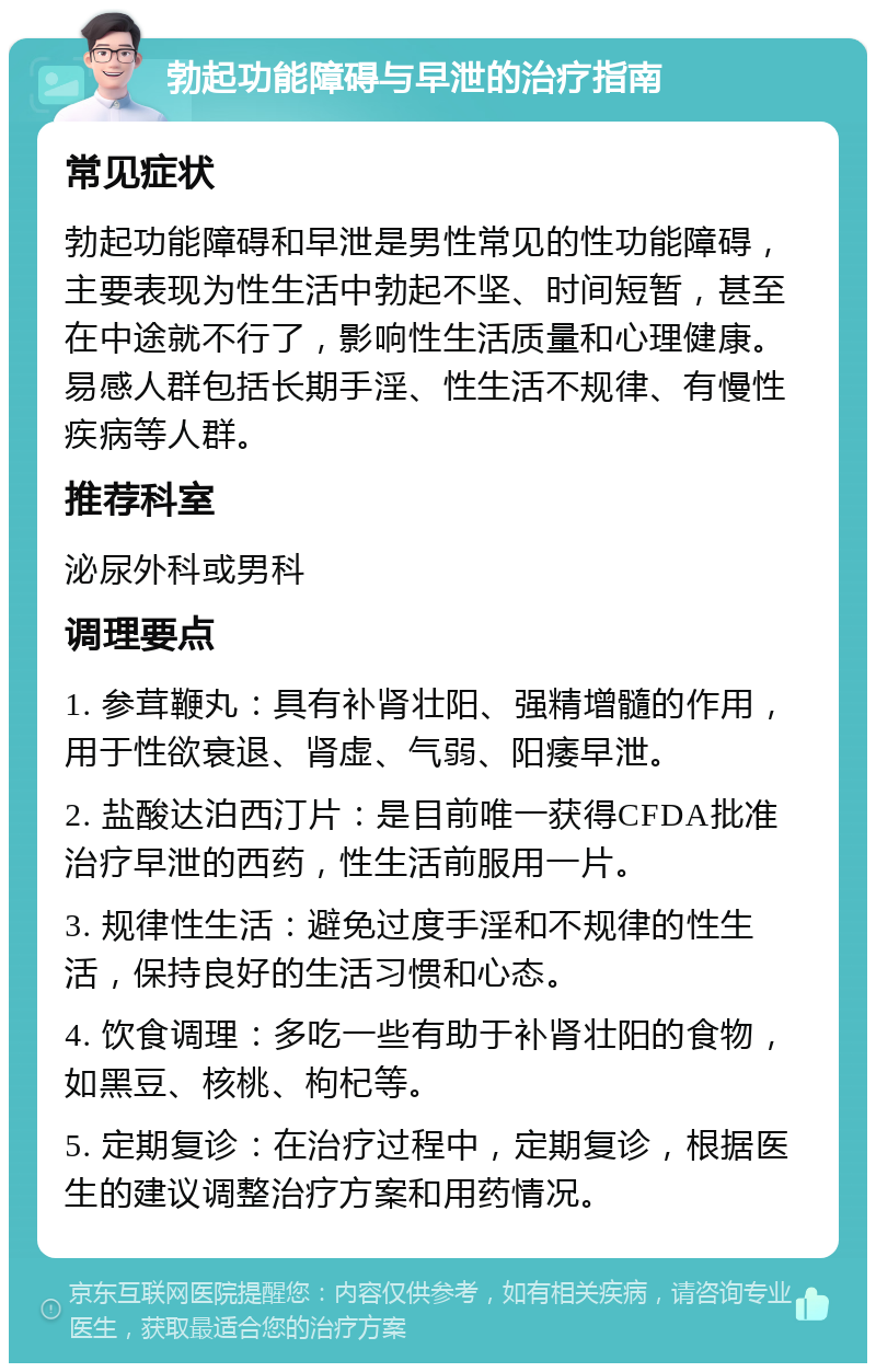 勃起功能障碍与早泄的治疗指南 常见症状 勃起功能障碍和早泄是男性常见的性功能障碍，主要表现为性生活中勃起不坚、时间短暂，甚至在中途就不行了，影响性生活质量和心理健康。易感人群包括长期手淫、性生活不规律、有慢性疾病等人群。 推荐科室 泌尿外科或男科 调理要点 1. 参茸鞭丸：具有补肾壮阳、强精增髓的作用，用于性欲衰退、肾虚、气弱、阳痿早泄。 2. 盐酸达泊西汀片：是目前唯一获得CFDA批准治疗早泄的西药，性生活前服用一片。 3. 规律性生活：避免过度手淫和不规律的性生活，保持良好的生活习惯和心态。 4. 饮食调理：多吃一些有助于补肾壮阳的食物，如黑豆、核桃、枸杞等。 5. 定期复诊：在治疗过程中，定期复诊，根据医生的建议调整治疗方案和用药情况。