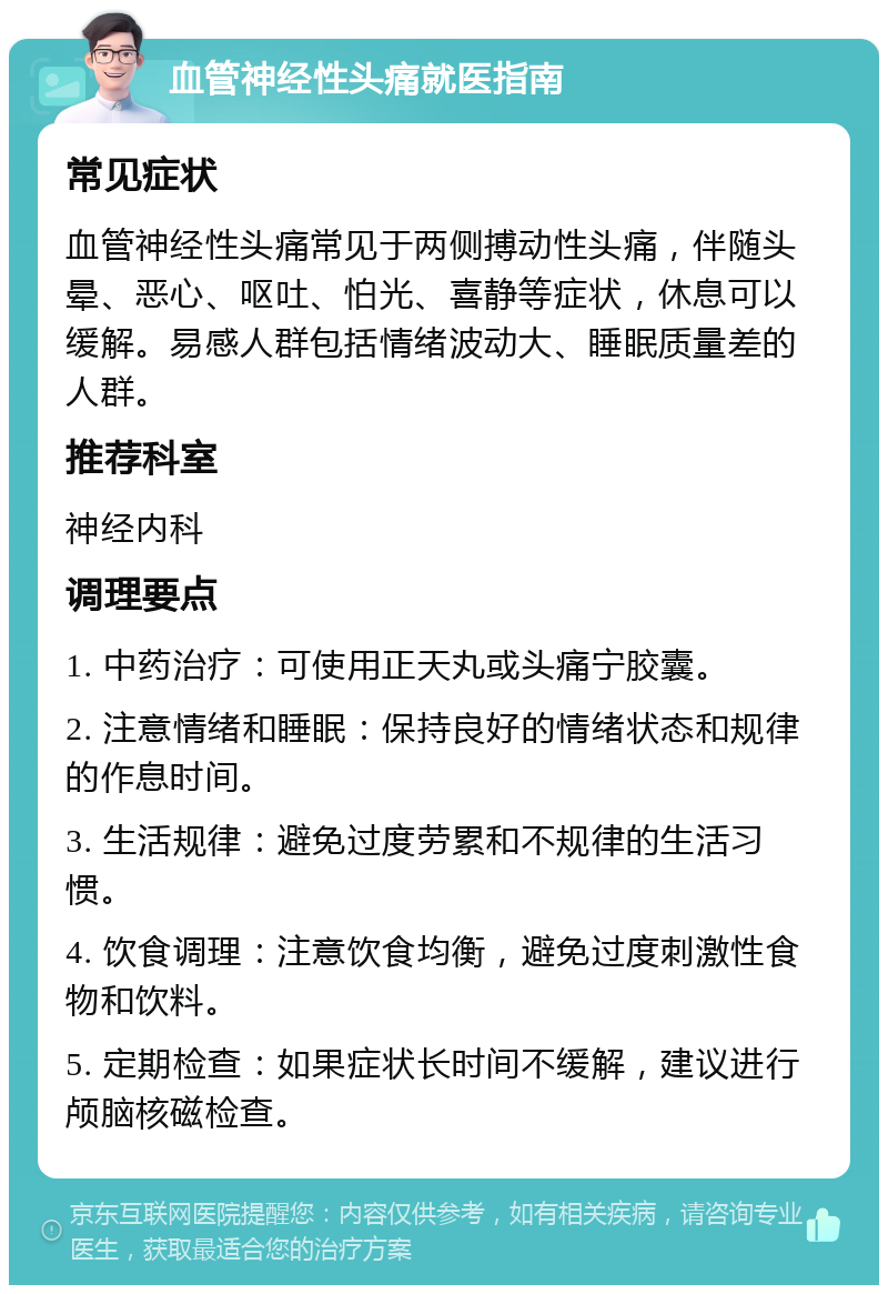 血管神经性头痛就医指南 常见症状 血管神经性头痛常见于两侧搏动性头痛，伴随头晕、恶心、呕吐、怕光、喜静等症状，休息可以缓解。易感人群包括情绪波动大、睡眠质量差的人群。 推荐科室 神经内科 调理要点 1. 中药治疗：可使用正天丸或头痛宁胶囊。 2. 注意情绪和睡眠：保持良好的情绪状态和规律的作息时间。 3. 生活规律：避免过度劳累和不规律的生活习惯。 4. 饮食调理：注意饮食均衡，避免过度刺激性食物和饮料。 5. 定期检查：如果症状长时间不缓解，建议进行颅脑核磁检查。