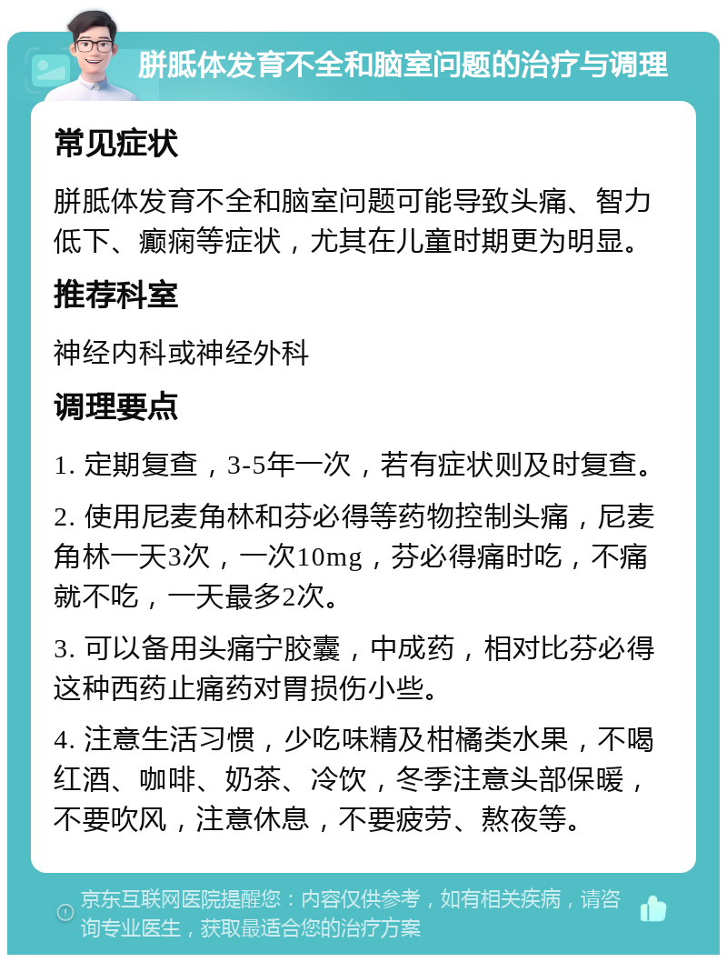 胼胝体发育不全和脑室问题的治疗与调理 常见症状 胼胝体发育不全和脑室问题可能导致头痛、智力低下、癫痫等症状，尤其在儿童时期更为明显。 推荐科室 神经内科或神经外科 调理要点 1. 定期复查，3-5年一次，若有症状则及时复查。 2. 使用尼麦角林和芬必得等药物控制头痛，尼麦角林一天3次，一次10mg，芬必得痛时吃，不痛就不吃，一天最多2次。 3. 可以备用头痛宁胶囊，中成药，相对比芬必得这种西药止痛药对胃损伤小些。 4. 注意生活习惯，少吃味精及柑橘类水果，不喝红酒、咖啡、奶茶、冷饮，冬季注意头部保暖，不要吹风，注意休息，不要疲劳、熬夜等。