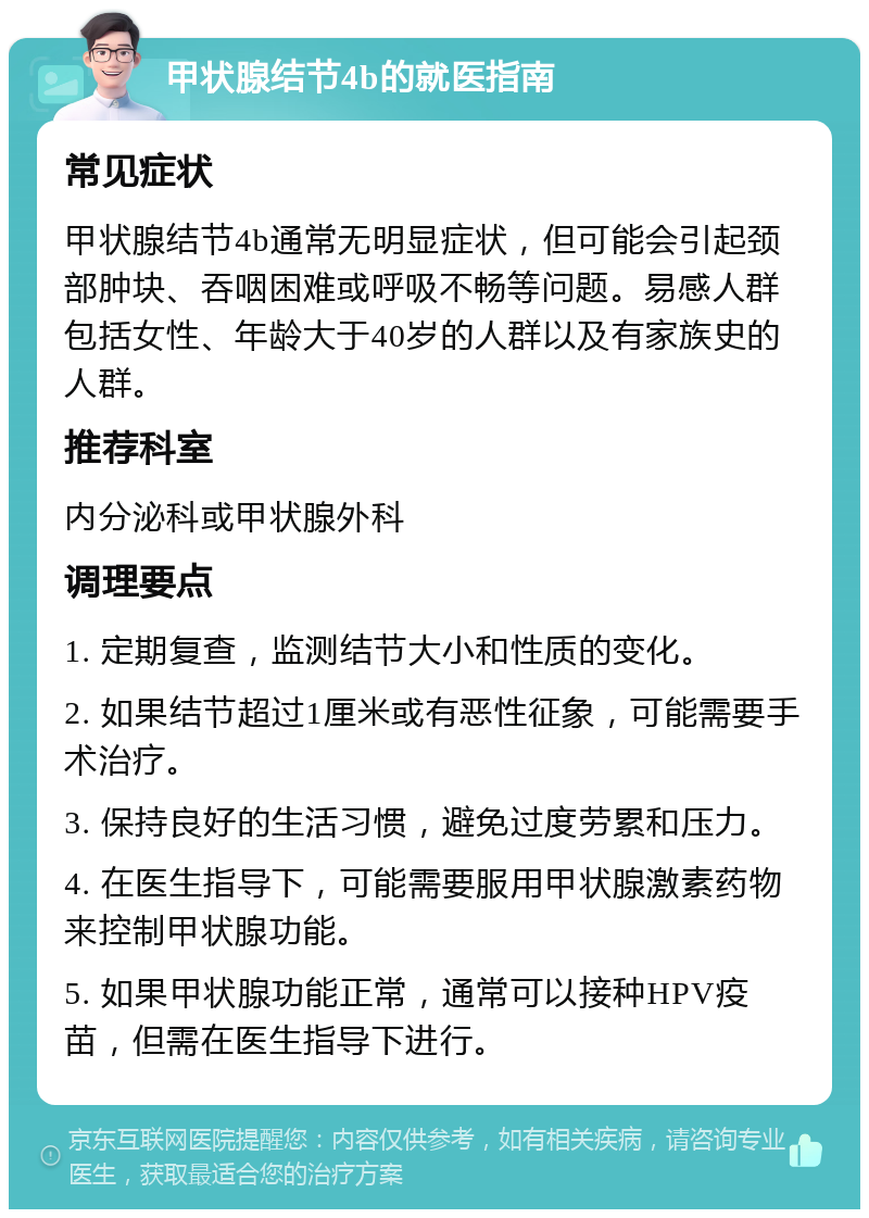 甲状腺结节4b的就医指南 常见症状 甲状腺结节4b通常无明显症状，但可能会引起颈部肿块、吞咽困难或呼吸不畅等问题。易感人群包括女性、年龄大于40岁的人群以及有家族史的人群。 推荐科室 内分泌科或甲状腺外科 调理要点 1. 定期复查，监测结节大小和性质的变化。 2. 如果结节超过1厘米或有恶性征象，可能需要手术治疗。 3. 保持良好的生活习惯，避免过度劳累和压力。 4. 在医生指导下，可能需要服用甲状腺激素药物来控制甲状腺功能。 5. 如果甲状腺功能正常，通常可以接种HPV疫苗，但需在医生指导下进行。