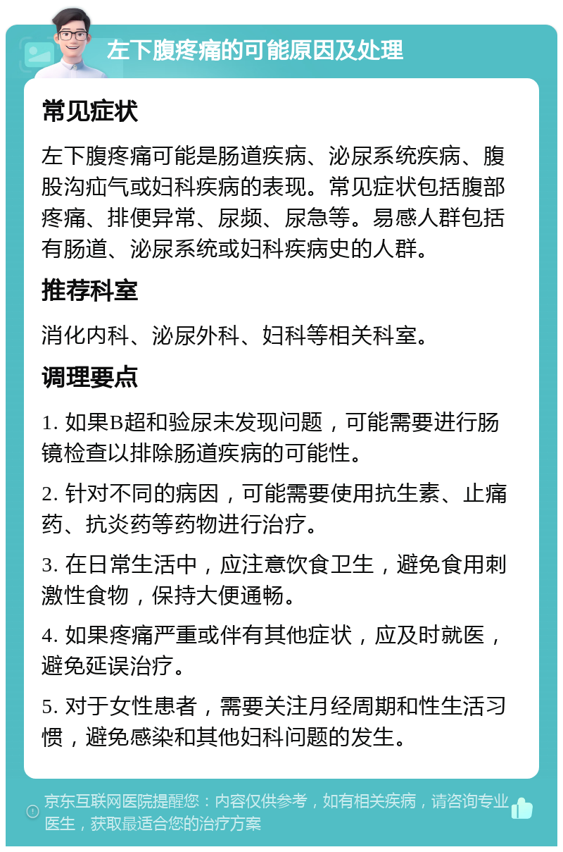 左下腹疼痛的可能原因及处理 常见症状 左下腹疼痛可能是肠道疾病、泌尿系统疾病、腹股沟疝气或妇科疾病的表现。常见症状包括腹部疼痛、排便异常、尿频、尿急等。易感人群包括有肠道、泌尿系统或妇科疾病史的人群。 推荐科室 消化内科、泌尿外科、妇科等相关科室。 调理要点 1. 如果B超和验尿未发现问题，可能需要进行肠镜检查以排除肠道疾病的可能性。 2. 针对不同的病因，可能需要使用抗生素、止痛药、抗炎药等药物进行治疗。 3. 在日常生活中，应注意饮食卫生，避免食用刺激性食物，保持大便通畅。 4. 如果疼痛严重或伴有其他症状，应及时就医，避免延误治疗。 5. 对于女性患者，需要关注月经周期和性生活习惯，避免感染和其他妇科问题的发生。