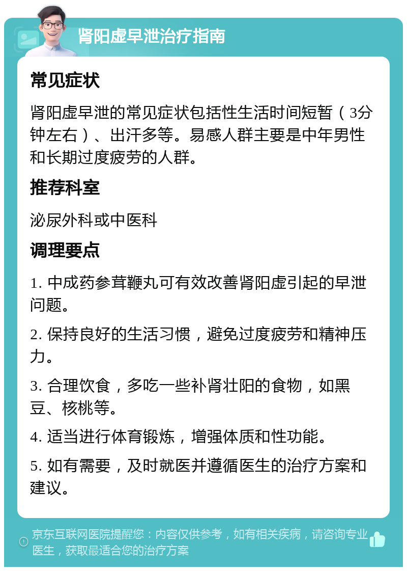 肾阳虚早泄治疗指南 常见症状 肾阳虚早泄的常见症状包括性生活时间短暂（3分钟左右）、出汗多等。易感人群主要是中年男性和长期过度疲劳的人群。 推荐科室 泌尿外科或中医科 调理要点 1. 中成药参茸鞭丸可有效改善肾阳虚引起的早泄问题。 2. 保持良好的生活习惯，避免过度疲劳和精神压力。 3. 合理饮食，多吃一些补肾壮阳的食物，如黑豆、核桃等。 4. 适当进行体育锻炼，增强体质和性功能。 5. 如有需要，及时就医并遵循医生的治疗方案和建议。