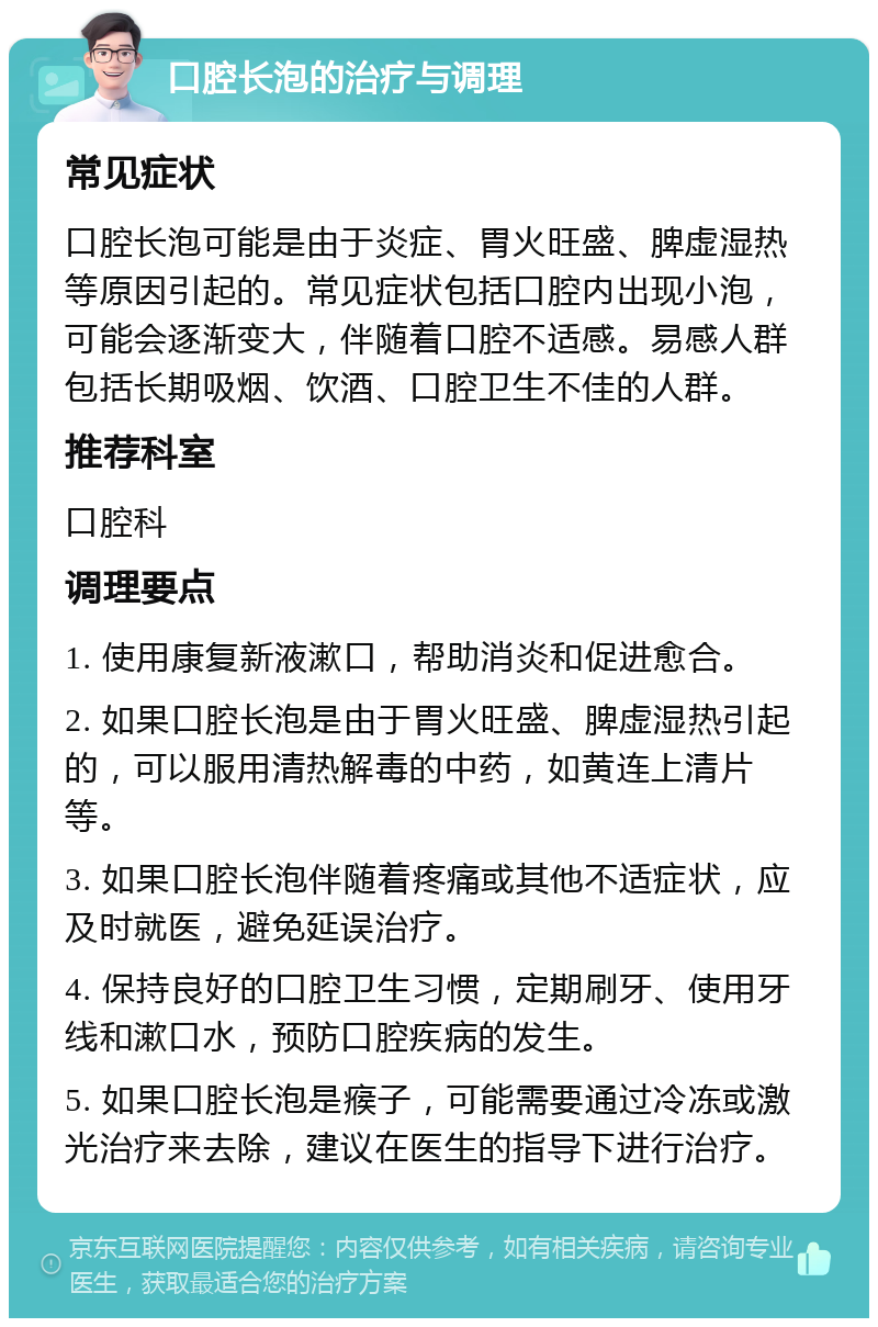 口腔长泡的治疗与调理 常见症状 口腔长泡可能是由于炎症、胃火旺盛、脾虚湿热等原因引起的。常见症状包括口腔内出现小泡，可能会逐渐变大，伴随着口腔不适感。易感人群包括长期吸烟、饮酒、口腔卫生不佳的人群。 推荐科室 口腔科 调理要点 1. 使用康复新液漱口，帮助消炎和促进愈合。 2. 如果口腔长泡是由于胃火旺盛、脾虚湿热引起的，可以服用清热解毒的中药，如黄连上清片等。 3. 如果口腔长泡伴随着疼痛或其他不适症状，应及时就医，避免延误治疗。 4. 保持良好的口腔卫生习惯，定期刷牙、使用牙线和漱口水，预防口腔疾病的发生。 5. 如果口腔长泡是瘊子，可能需要通过冷冻或激光治疗来去除，建议在医生的指导下进行治疗。