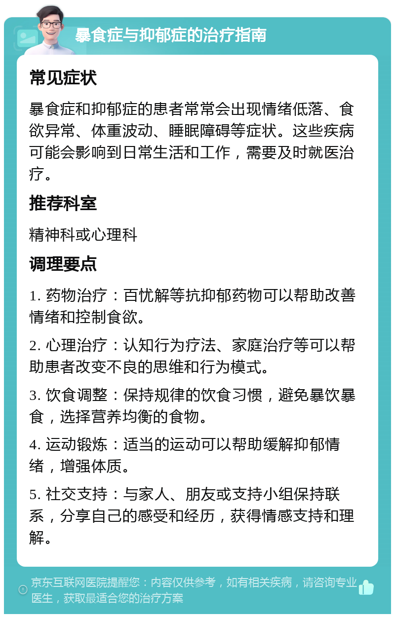 暴食症与抑郁症的治疗指南 常见症状 暴食症和抑郁症的患者常常会出现情绪低落、食欲异常、体重波动、睡眠障碍等症状。这些疾病可能会影响到日常生活和工作，需要及时就医治疗。 推荐科室 精神科或心理科 调理要点 1. 药物治疗：百忧解等抗抑郁药物可以帮助改善情绪和控制食欲。 2. 心理治疗：认知行为疗法、家庭治疗等可以帮助患者改变不良的思维和行为模式。 3. 饮食调整：保持规律的饮食习惯，避免暴饮暴食，选择营养均衡的食物。 4. 运动锻炼：适当的运动可以帮助缓解抑郁情绪，增强体质。 5. 社交支持：与家人、朋友或支持小组保持联系，分享自己的感受和经历，获得情感支持和理解。