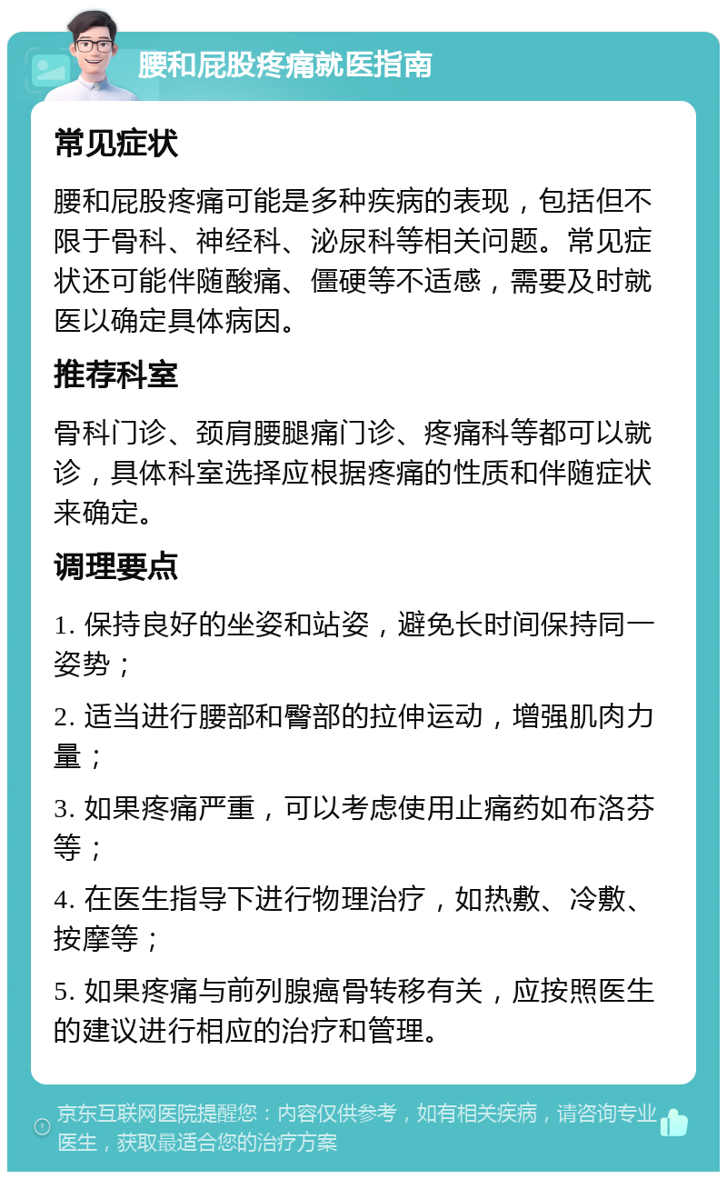 腰和屁股疼痛就医指南 常见症状 腰和屁股疼痛可能是多种疾病的表现，包括但不限于骨科、神经科、泌尿科等相关问题。常见症状还可能伴随酸痛、僵硬等不适感，需要及时就医以确定具体病因。 推荐科室 骨科门诊、颈肩腰腿痛门诊、疼痛科等都可以就诊，具体科室选择应根据疼痛的性质和伴随症状来确定。 调理要点 1. 保持良好的坐姿和站姿，避免长时间保持同一姿势； 2. 适当进行腰部和臀部的拉伸运动，增强肌肉力量； 3. 如果疼痛严重，可以考虑使用止痛药如布洛芬等； 4. 在医生指导下进行物理治疗，如热敷、冷敷、按摩等； 5. 如果疼痛与前列腺癌骨转移有关，应按照医生的建议进行相应的治疗和管理。