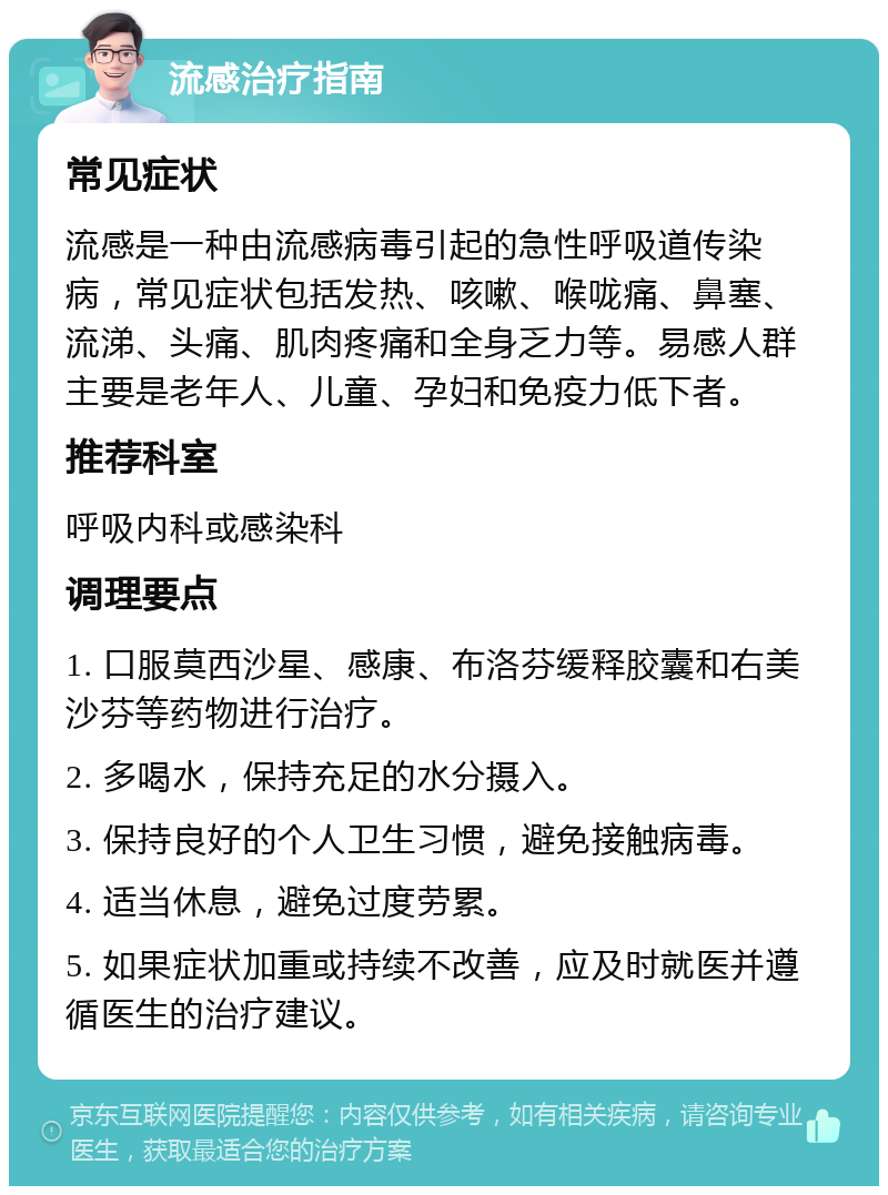 流感治疗指南 常见症状 流感是一种由流感病毒引起的急性呼吸道传染病，常见症状包括发热、咳嗽、喉咙痛、鼻塞、流涕、头痛、肌肉疼痛和全身乏力等。易感人群主要是老年人、儿童、孕妇和免疫力低下者。 推荐科室 呼吸内科或感染科 调理要点 1. 口服莫西沙星、感康、布洛芬缓释胶囊和右美沙芬等药物进行治疗。 2. 多喝水，保持充足的水分摄入。 3. 保持良好的个人卫生习惯，避免接触病毒。 4. 适当休息，避免过度劳累。 5. 如果症状加重或持续不改善，应及时就医并遵循医生的治疗建议。