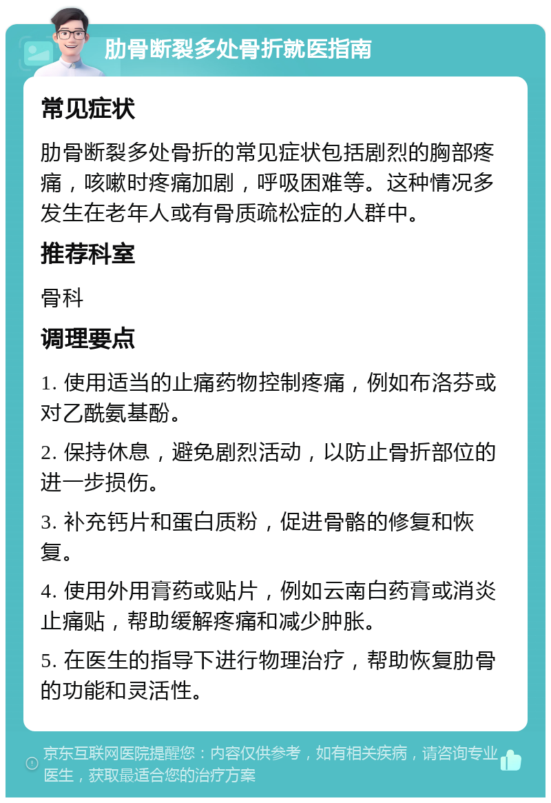 肋骨断裂多处骨折就医指南 常见症状 肋骨断裂多处骨折的常见症状包括剧烈的胸部疼痛，咳嗽时疼痛加剧，呼吸困难等。这种情况多发生在老年人或有骨质疏松症的人群中。 推荐科室 骨科 调理要点 1. 使用适当的止痛药物控制疼痛，例如布洛芬或对乙酰氨基酚。 2. 保持休息，避免剧烈活动，以防止骨折部位的进一步损伤。 3. 补充钙片和蛋白质粉，促进骨骼的修复和恢复。 4. 使用外用膏药或贴片，例如云南白药膏或消炎止痛贴，帮助缓解疼痛和减少肿胀。 5. 在医生的指导下进行物理治疗，帮助恢复肋骨的功能和灵活性。