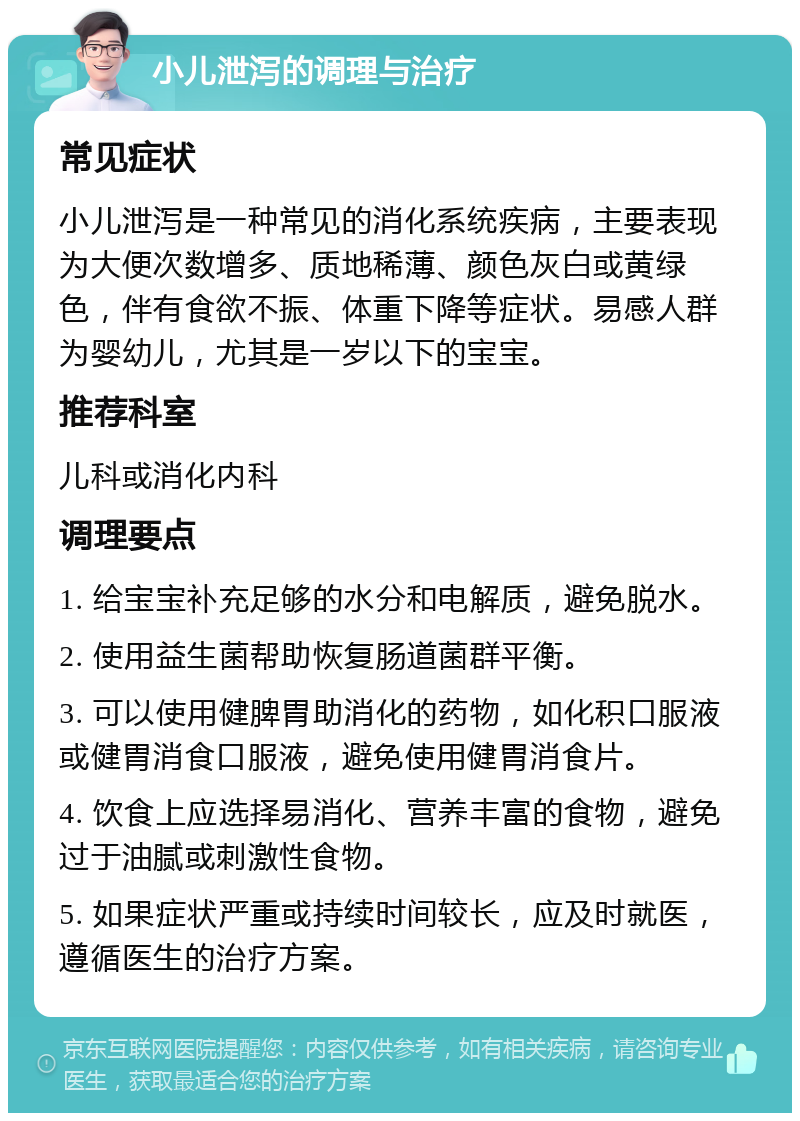 小儿泄泻的调理与治疗 常见症状 小儿泄泻是一种常见的消化系统疾病，主要表现为大便次数增多、质地稀薄、颜色灰白或黄绿色，伴有食欲不振、体重下降等症状。易感人群为婴幼儿，尤其是一岁以下的宝宝。 推荐科室 儿科或消化内科 调理要点 1. 给宝宝补充足够的水分和电解质，避免脱水。 2. 使用益生菌帮助恢复肠道菌群平衡。 3. 可以使用健脾胃助消化的药物，如化积口服液或健胃消食口服液，避免使用健胃消食片。 4. 饮食上应选择易消化、营养丰富的食物，避免过于油腻或刺激性食物。 5. 如果症状严重或持续时间较长，应及时就医，遵循医生的治疗方案。