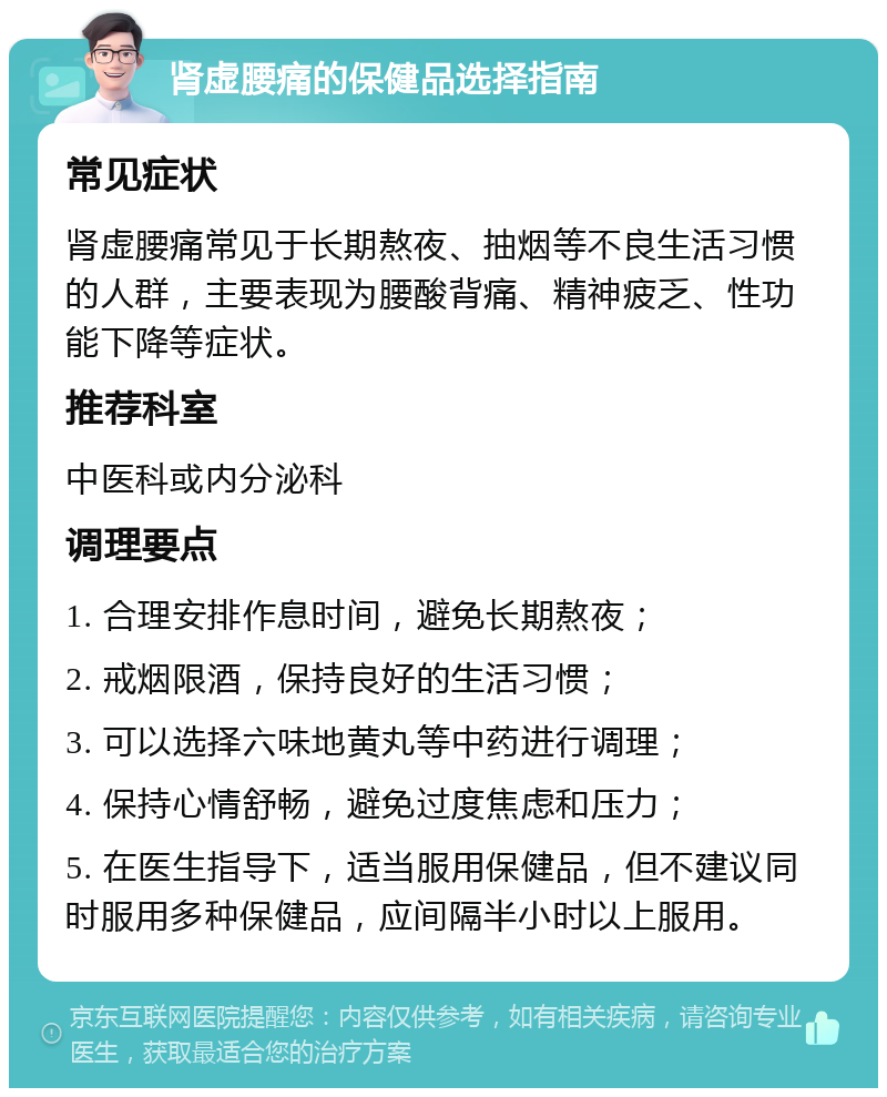 肾虚腰痛的保健品选择指南 常见症状 肾虚腰痛常见于长期熬夜、抽烟等不良生活习惯的人群，主要表现为腰酸背痛、精神疲乏、性功能下降等症状。 推荐科室 中医科或内分泌科 调理要点 1. 合理安排作息时间，避免长期熬夜； 2. 戒烟限酒，保持良好的生活习惯； 3. 可以选择六味地黄丸等中药进行调理； 4. 保持心情舒畅，避免过度焦虑和压力； 5. 在医生指导下，适当服用保健品，但不建议同时服用多种保健品，应间隔半小时以上服用。