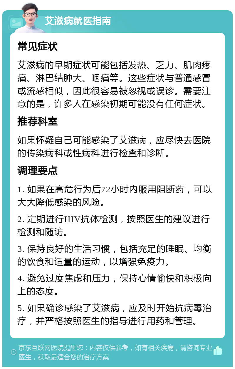 艾滋病就医指南 常见症状 艾滋病的早期症状可能包括发热、乏力、肌肉疼痛、淋巴结肿大、咽痛等。这些症状与普通感冒或流感相似，因此很容易被忽视或误诊。需要注意的是，许多人在感染初期可能没有任何症状。 推荐科室 如果怀疑自己可能感染了艾滋病，应尽快去医院的传染病科或性病科进行检查和诊断。 调理要点 1. 如果在高危行为后72小时内服用阻断药，可以大大降低感染的风险。 2. 定期进行HIV抗体检测，按照医生的建议进行检测和随访。 3. 保持良好的生活习惯，包括充足的睡眠、均衡的饮食和适量的运动，以增强免疫力。 4. 避免过度焦虑和压力，保持心情愉快和积极向上的态度。 5. 如果确诊感染了艾滋病，应及时开始抗病毒治疗，并严格按照医生的指导进行用药和管理。