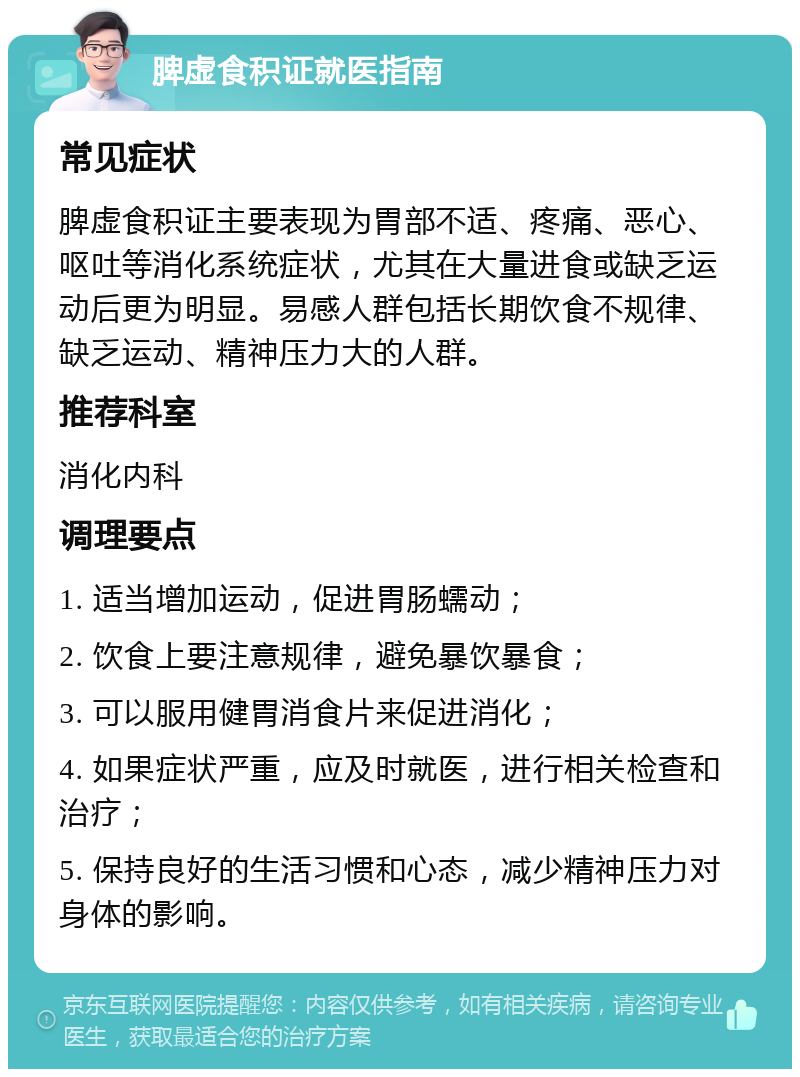 脾虚食积证就医指南 常见症状 脾虚食积证主要表现为胃部不适、疼痛、恶心、呕吐等消化系统症状，尤其在大量进食或缺乏运动后更为明显。易感人群包括长期饮食不规律、缺乏运动、精神压力大的人群。 推荐科室 消化内科 调理要点 1. 适当增加运动，促进胃肠蠕动； 2. 饮食上要注意规律，避免暴饮暴食； 3. 可以服用健胃消食片来促进消化； 4. 如果症状严重，应及时就医，进行相关检查和治疗； 5. 保持良好的生活习惯和心态，减少精神压力对身体的影响。