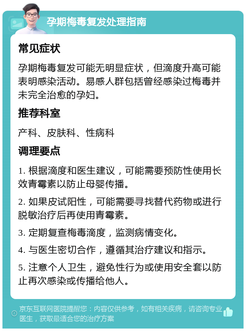 孕期梅毒复发处理指南 常见症状 孕期梅毒复发可能无明显症状，但滴度升高可能表明感染活动。易感人群包括曾经感染过梅毒并未完全治愈的孕妇。 推荐科室 产科、皮肤科、性病科 调理要点 1. 根据滴度和医生建议，可能需要预防性使用长效青霉素以防止母婴传播。 2. 如果皮试阳性，可能需要寻找替代药物或进行脱敏治疗后再使用青霉素。 3. 定期复查梅毒滴度，监测病情变化。 4. 与医生密切合作，遵循其治疗建议和指示。 5. 注意个人卫生，避免性行为或使用安全套以防止再次感染或传播给他人。