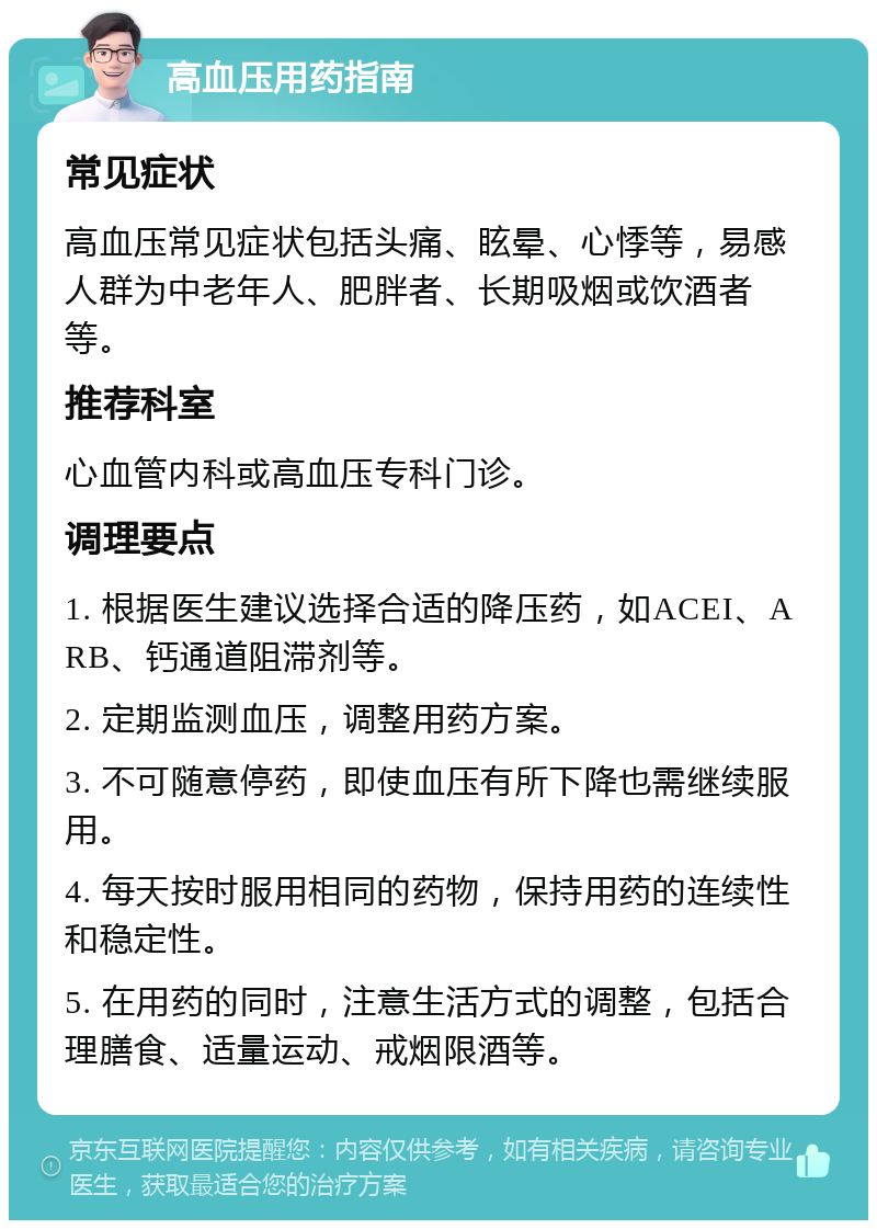 高血压用药指南 常见症状 高血压常见症状包括头痛、眩晕、心悸等，易感人群为中老年人、肥胖者、长期吸烟或饮酒者等。 推荐科室 心血管内科或高血压专科门诊。 调理要点 1. 根据医生建议选择合适的降压药，如ACEI、ARB、钙通道阻滞剂等。 2. 定期监测血压，调整用药方案。 3. 不可随意停药，即使血压有所下降也需继续服用。 4. 每天按时服用相同的药物，保持用药的连续性和稳定性。 5. 在用药的同时，注意生活方式的调整，包括合理膳食、适量运动、戒烟限酒等。