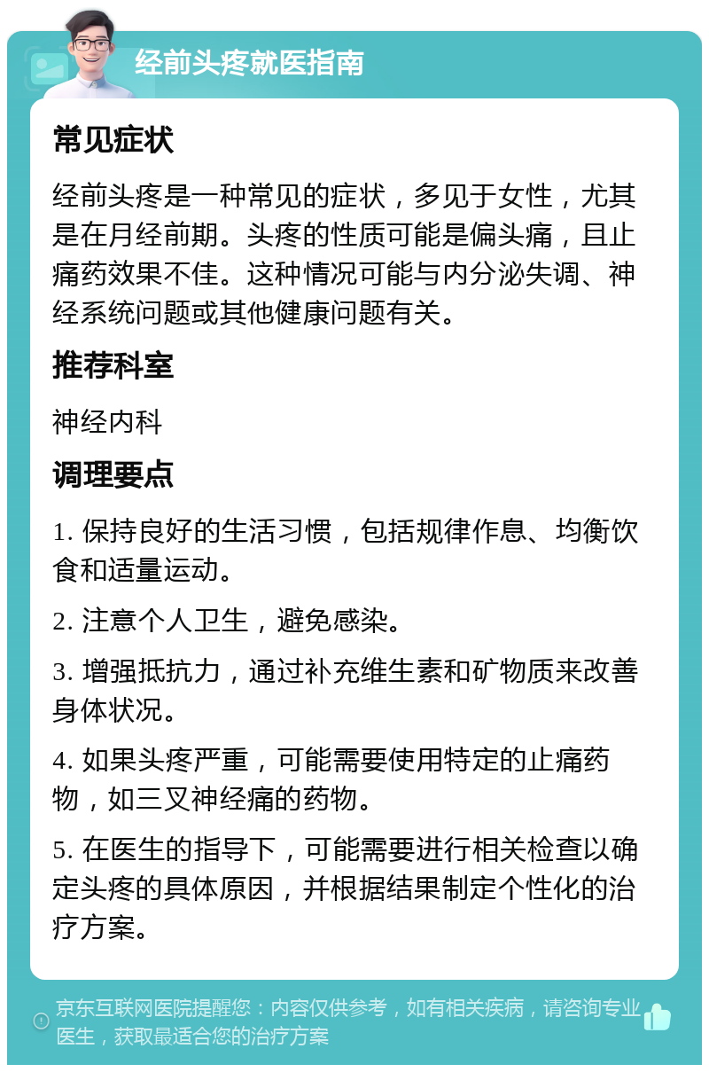 经前头疼就医指南 常见症状 经前头疼是一种常见的症状，多见于女性，尤其是在月经前期。头疼的性质可能是偏头痛，且止痛药效果不佳。这种情况可能与内分泌失调、神经系统问题或其他健康问题有关。 推荐科室 神经内科 调理要点 1. 保持良好的生活习惯，包括规律作息、均衡饮食和适量运动。 2. 注意个人卫生，避免感染。 3. 增强抵抗力，通过补充维生素和矿物质来改善身体状况。 4. 如果头疼严重，可能需要使用特定的止痛药物，如三叉神经痛的药物。 5. 在医生的指导下，可能需要进行相关检查以确定头疼的具体原因，并根据结果制定个性化的治疗方案。