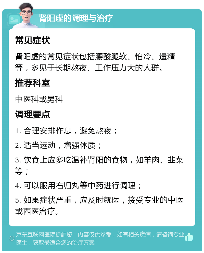 肾阳虚的调理与治疗 常见症状 肾阳虚的常见症状包括腰酸腿软、怕冷、遗精等，多见于长期熬夜、工作压力大的人群。 推荐科室 中医科或男科 调理要点 1. 合理安排作息，避免熬夜； 2. 适当运动，增强体质； 3. 饮食上应多吃温补肾阳的食物，如羊肉、韭菜等； 4. 可以服用右归丸等中药进行调理； 5. 如果症状严重，应及时就医，接受专业的中医或西医治疗。