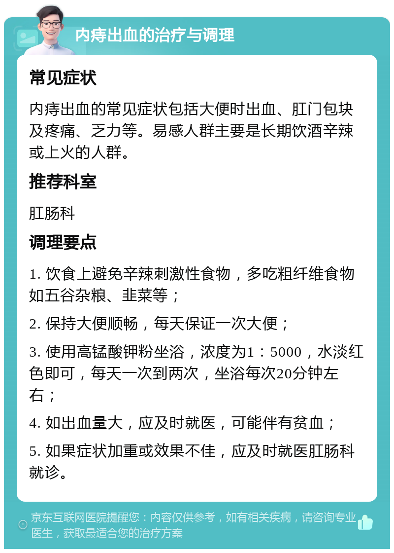 内痔出血的治疗与调理 常见症状 内痔出血的常见症状包括大便时出血、肛门包块及疼痛、乏力等。易感人群主要是长期饮酒辛辣或上火的人群。 推荐科室 肛肠科 调理要点 1. 饮食上避免辛辣刺激性食物，多吃粗纤维食物如五谷杂粮、韭菜等； 2. 保持大便顺畅，每天保证一次大便； 3. 使用高锰酸钾粉坐浴，浓度为1：5000，水淡红色即可，每天一次到两次，坐浴每次20分钟左右； 4. 如出血量大，应及时就医，可能伴有贫血； 5. 如果症状加重或效果不佳，应及时就医肛肠科就诊。