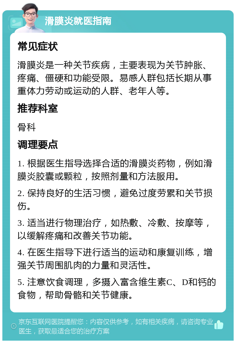 滑膜炎就医指南 常见症状 滑膜炎是一种关节疾病，主要表现为关节肿胀、疼痛、僵硬和功能受限。易感人群包括长期从事重体力劳动或运动的人群、老年人等。 推荐科室 骨科 调理要点 1. 根据医生指导选择合适的滑膜炎药物，例如滑膜炎胶囊或颗粒，按照剂量和方法服用。 2. 保持良好的生活习惯，避免过度劳累和关节损伤。 3. 适当进行物理治疗，如热敷、冷敷、按摩等，以缓解疼痛和改善关节功能。 4. 在医生指导下进行适当的运动和康复训练，增强关节周围肌肉的力量和灵活性。 5. 注意饮食调理，多摄入富含维生素C、D和钙的食物，帮助骨骼和关节健康。