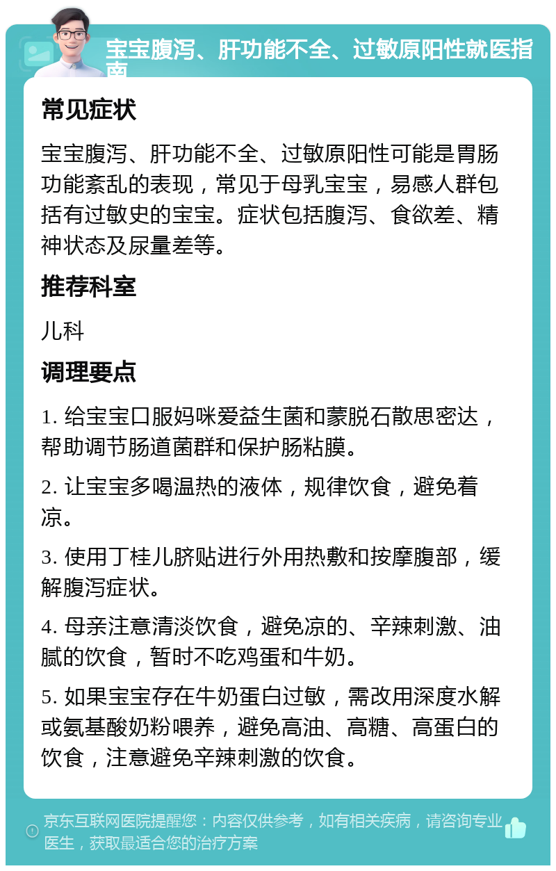 宝宝腹泻、肝功能不全、过敏原阳性就医指南 常见症状 宝宝腹泻、肝功能不全、过敏原阳性可能是胃肠功能紊乱的表现，常见于母乳宝宝，易感人群包括有过敏史的宝宝。症状包括腹泻、食欲差、精神状态及尿量差等。 推荐科室 儿科 调理要点 1. 给宝宝口服妈咪爱益生菌和蒙脱石散思密达，帮助调节肠道菌群和保护肠粘膜。 2. 让宝宝多喝温热的液体，规律饮食，避免着凉。 3. 使用丁桂儿脐贴进行外用热敷和按摩腹部，缓解腹泻症状。 4. 母亲注意清淡饮食，避免凉的、辛辣刺激、油腻的饮食，暂时不吃鸡蛋和牛奶。 5. 如果宝宝存在牛奶蛋白过敏，需改用深度水解或氨基酸奶粉喂养，避免高油、高糖、高蛋白的饮食，注意避免辛辣刺激的饮食。