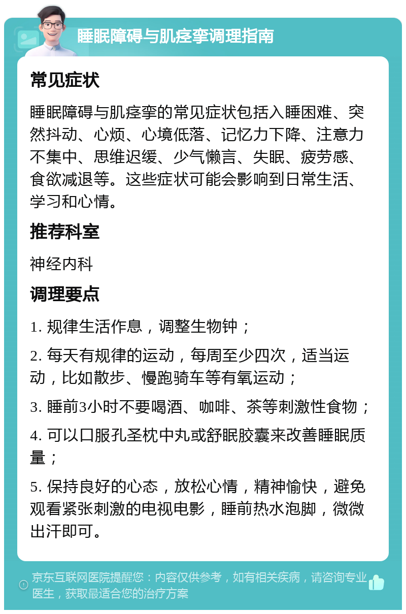 睡眠障碍与肌痉挛调理指南 常见症状 睡眠障碍与肌痉挛的常见症状包括入睡困难、突然抖动、心烦、心境低落、记忆力下降、注意力不集中、思维迟缓、少气懒言、失眠、疲劳感、食欲减退等。这些症状可能会影响到日常生活、学习和心情。 推荐科室 神经内科 调理要点 1. 规律生活作息，调整生物钟； 2. 每天有规律的运动，每周至少四次，适当运动，比如散步、慢跑骑车等有氧运动； 3. 睡前3小时不要喝酒、咖啡、茶等刺激性食物； 4. 可以口服孔圣枕中丸或舒眠胶囊来改善睡眠质量； 5. 保持良好的心态，放松心情，精神愉快，避免观看紧张刺激的电视电影，睡前热水泡脚，微微出汗即可。