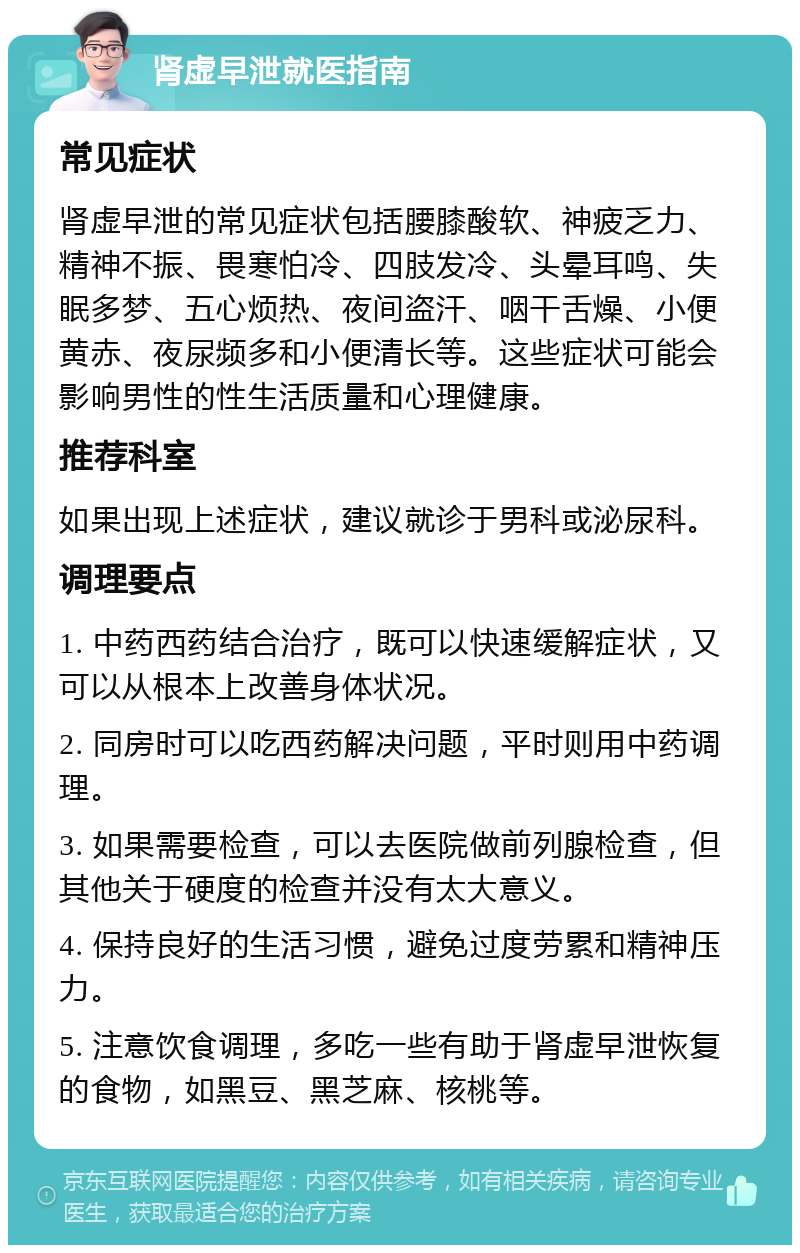 肾虚早泄就医指南 常见症状 肾虚早泄的常见症状包括腰膝酸软、神疲乏力、精神不振、畏寒怕冷、四肢发冷、头晕耳鸣、失眠多梦、五心烦热、夜间盗汗、咽干舌燥、小便黄赤、夜尿频多和小便清长等。这些症状可能会影响男性的性生活质量和心理健康。 推荐科室 如果出现上述症状，建议就诊于男科或泌尿科。 调理要点 1. 中药西药结合治疗，既可以快速缓解症状，又可以从根本上改善身体状况。 2. 同房时可以吃西药解决问题，平时则用中药调理。 3. 如果需要检查，可以去医院做前列腺检查，但其他关于硬度的检查并没有太大意义。 4. 保持良好的生活习惯，避免过度劳累和精神压力。 5. 注意饮食调理，多吃一些有助于肾虚早泄恢复的食物，如黑豆、黑芝麻、核桃等。