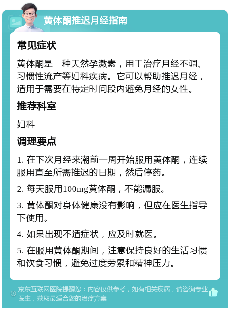 黄体酮推迟月经指南 常见症状 黄体酮是一种天然孕激素，用于治疗月经不调、习惯性流产等妇科疾病。它可以帮助推迟月经，适用于需要在特定时间段内避免月经的女性。 推荐科室 妇科 调理要点 1. 在下次月经来潮前一周开始服用黄体酮，连续服用直至所需推迟的日期，然后停药。 2. 每天服用100mg黄体酮，不能漏服。 3. 黄体酮对身体健康没有影响，但应在医生指导下使用。 4. 如果出现不适症状，应及时就医。 5. 在服用黄体酮期间，注意保持良好的生活习惯和饮食习惯，避免过度劳累和精神压力。