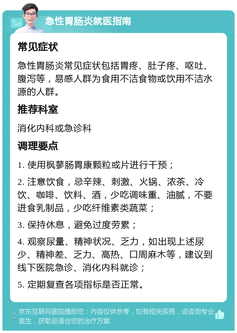 急性胃肠炎就医指南 常见症状 急性胃肠炎常见症状包括胃疼、肚子疼、呕吐、腹泻等，易感人群为食用不洁食物或饮用不洁水源的人群。 推荐科室 消化内科或急诊科 调理要点 1. 使用枫蓼肠胃康颗粒或片进行干预； 2. 注意饮食，忌辛辣、刺激、火锅、浓茶、冷饮、咖啡、饮料、酒，少吃调味重、油腻，不要进食乳制品，少吃纤维素类蔬菜； 3. 保持休息，避免过度劳累； 4. 观察尿量、精神状况、乏力，如出现上述尿少、精神差、乏力、高热、口周麻木等，建议到线下医院急诊、消化内科就诊； 5. 定期复查各项指标是否正常。