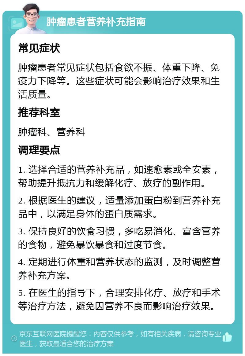 肿瘤患者营养补充指南 常见症状 肿瘤患者常见症状包括食欲不振、体重下降、免疫力下降等。这些症状可能会影响治疗效果和生活质量。 推荐科室 肿瘤科、营养科 调理要点 1. 选择合适的营养补充品，如速愈素或全安素，帮助提升抵抗力和缓解化疗、放疗的副作用。 2. 根据医生的建议，适量添加蛋白粉到营养补充品中，以满足身体的蛋白质需求。 3. 保持良好的饮食习惯，多吃易消化、富含营养的食物，避免暴饮暴食和过度节食。 4. 定期进行体重和营养状态的监测，及时调整营养补充方案。 5. 在医生的指导下，合理安排化疗、放疗和手术等治疗方法，避免因营养不良而影响治疗效果。