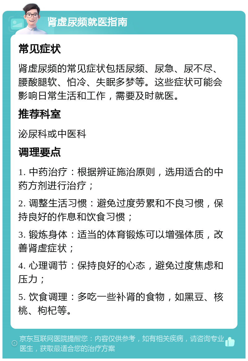 肾虚尿频就医指南 常见症状 肾虚尿频的常见症状包括尿频、尿急、尿不尽、腰酸腿软、怕冷、失眠多梦等。这些症状可能会影响日常生活和工作，需要及时就医。 推荐科室 泌尿科或中医科 调理要点 1. 中药治疗：根据辨证施治原则，选用适合的中药方剂进行治疗； 2. 调整生活习惯：避免过度劳累和不良习惯，保持良好的作息和饮食习惯； 3. 锻炼身体：适当的体育锻炼可以增强体质，改善肾虚症状； 4. 心理调节：保持良好的心态，避免过度焦虑和压力； 5. 饮食调理：多吃一些补肾的食物，如黑豆、核桃、枸杞等。