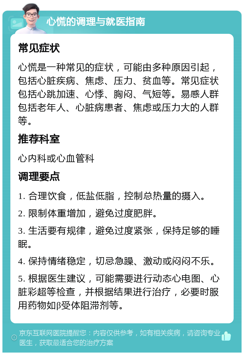 心慌的调理与就医指南 常见症状 心慌是一种常见的症状，可能由多种原因引起，包括心脏疾病、焦虑、压力、贫血等。常见症状包括心跳加速、心悸、胸闷、气短等。易感人群包括老年人、心脏病患者、焦虑或压力大的人群等。 推荐科室 心内科或心血管科 调理要点 1. 合理饮食，低盐低脂，控制总热量的摄入。 2. 限制体重增加，避免过度肥胖。 3. 生活要有规律，避免过度紧张，保持足够的睡眠。 4. 保持情绪稳定，切忌急躁、激动或闷闷不乐。 5. 根据医生建议，可能需要进行动态心电图、心脏彩超等检查，并根据结果进行治疗，必要时服用药物如β受体阻滞剂等。