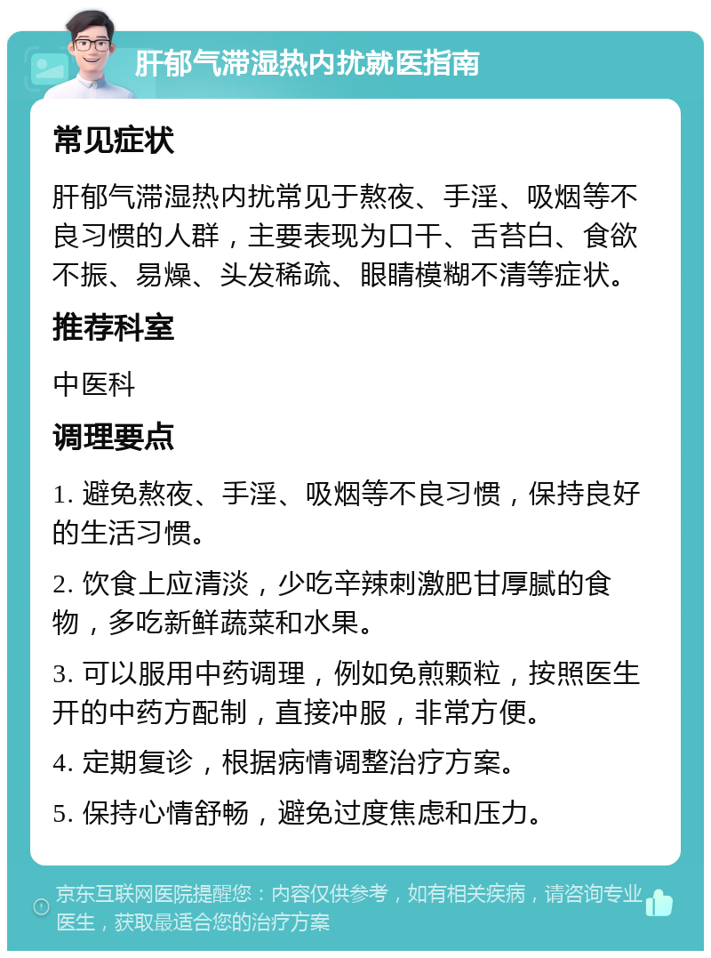 肝郁气滞湿热内扰就医指南 常见症状 肝郁气滞湿热内扰常见于熬夜、手淫、吸烟等不良习惯的人群，主要表现为口干、舌苔白、食欲不振、易燥、头发稀疏、眼睛模糊不清等症状。 推荐科室 中医科 调理要点 1. 避免熬夜、手淫、吸烟等不良习惯，保持良好的生活习惯。 2. 饮食上应清淡，少吃辛辣刺激肥甘厚腻的食物，多吃新鲜蔬菜和水果。 3. 可以服用中药调理，例如免煎颗粒，按照医生开的中药方配制，直接冲服，非常方便。 4. 定期复诊，根据病情调整治疗方案。 5. 保持心情舒畅，避免过度焦虑和压力。