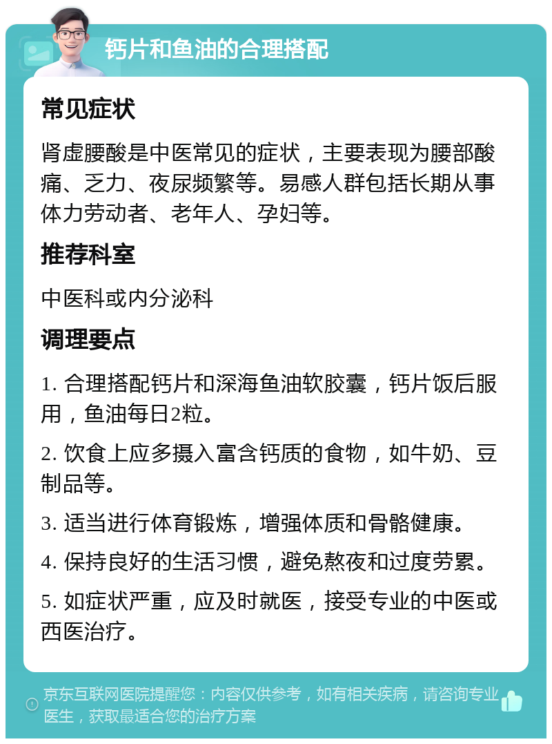 钙片和鱼油的合理搭配 常见症状 肾虚腰酸是中医常见的症状，主要表现为腰部酸痛、乏力、夜尿频繁等。易感人群包括长期从事体力劳动者、老年人、孕妇等。 推荐科室 中医科或内分泌科 调理要点 1. 合理搭配钙片和深海鱼油软胶囊，钙片饭后服用，鱼油每日2粒。 2. 饮食上应多摄入富含钙质的食物，如牛奶、豆制品等。 3. 适当进行体育锻炼，增强体质和骨骼健康。 4. 保持良好的生活习惯，避免熬夜和过度劳累。 5. 如症状严重，应及时就医，接受专业的中医或西医治疗。