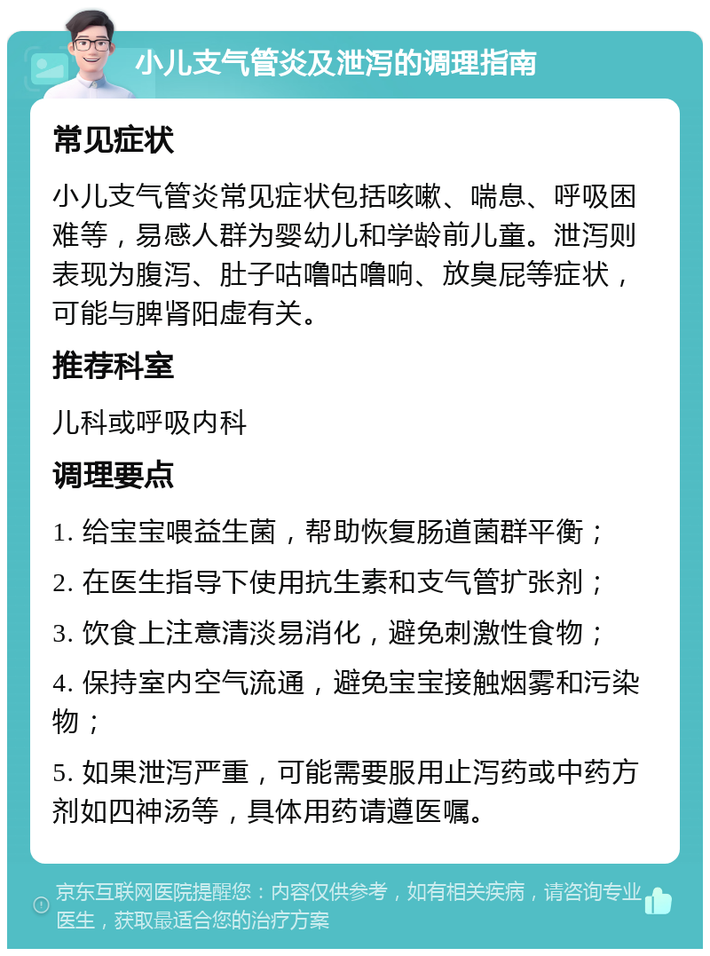 小儿支气管炎及泄泻的调理指南 常见症状 小儿支气管炎常见症状包括咳嗽、喘息、呼吸困难等，易感人群为婴幼儿和学龄前儿童。泄泻则表现为腹泻、肚子咕噜咕噜响、放臭屁等症状，可能与脾肾阳虚有关。 推荐科室 儿科或呼吸内科 调理要点 1. 给宝宝喂益生菌，帮助恢复肠道菌群平衡； 2. 在医生指导下使用抗生素和支气管扩张剂； 3. 饮食上注意清淡易消化，避免刺激性食物； 4. 保持室内空气流通，避免宝宝接触烟雾和污染物； 5. 如果泄泻严重，可能需要服用止泻药或中药方剂如四神汤等，具体用药请遵医嘱。